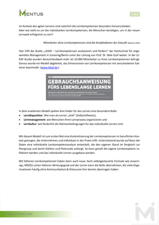 © Mentus GmbH, 2020
7
Im Kontext des agilen Lernens sind natürlich die Lernkompetenzen besonders hervorzuheben.
Aber wie steht es um die individuellen Lernkompetenzen, die Menschen benötigen, um in der neuen
Lernwelt erfolgreich zu sein?
Mitarbeiter ohne Lernkompetenzen sind die Analphabeten der Zukunft (Markus Väth)
Hier hilft die Studie „LEKAF – Lernkompetenzen analysieren und fördern“ der Hochschule für ange-
wandtes Management in Ismaning/Berlin unter der Leitung von Prof. Dr. Nele Graf weiter. In der LE-
KAF-Studie wurden deutschlandweit mehr als 10.000 Mitarbeiter zu ihren Lernkompetenzen befragt.
Daraus wurde ein Modell abgeleitet, das Dimensionen von Lernkompetenzen mit verschiedenen Fak-
toren beschreibt. (www.lekaf.de )
In dem erwähnten Modell spielen drei Felder für das Lernen eine besondere Rolle:
• Lerndisposition: Wie man als Lerner „tickt“ (Selbstreflexion),
• Lernmanagement: wie Menschen ihren Lernprozess organisieren und
• Lernkultur: wie förderlich die Rahmenbedingungen für das individuelle Lernen sind.
Mit diesem Modell ist zum ersten Mal eine Konkretisierung der Lernkompetenzen im beruflichen Kon-
text gelungen, die Unternehmen und Individuen in der Praxis hilft. Unterstützend wurde auf Basis der
Daten eine individuelle Lernkompetenzanalyse entwickelt, die den eigenen Stand im Vergleich zur
Peergroup und damit Stärken und Potenziale aufzeigt. So kann gezielt die eigene Lernkompetenz re-
flektiert werden und das individuelle Lernen ausgebaut werden.
Mit höheren Lernkompetenzen haben dann auch neue, hoch selbstgesteuerte Formate wie eLearni-
ngs, MOOCs einen höheren Wirkungsgrad und der Lerner kann die Rolle übernehmen, die viele Orga-
nisationen häufig ohne Kommunikation & Diskussion ihm bereits übertragen haben.
LEKAF
 