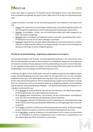 © Mentus GmbH, 2020
9
Lernen auch selbst zu organisieren. Im Gespräch mit der Führungskraft und im Team identifiziert er
seine Lernbedarfe und gestaltet das eigene Lernen. Dabei wird er durch die Personalentwicklung be-
raten.
In Agilen Lernwelten verschiebt sich die Verantwortung deutlich zum Individuum, denn agile Lerner
sind:
✓ Initiator: Die momentanen und zukünftigen Anforderungen und Entwicklungsfelder werden mit
der Führungskraft prognostiziert und die Vorbereitung auf Veränderungen selbst initiiert.
✓ Gestalter: Lernstrategien, -inhalte, -zeit und Lernformate werden aktiv selbst ausgesucht, ge-
plant und proaktiv nachgefragt.
✓ Motivator: Bei so viel Selbststeuerung können Externe auch keine „Durchhalteparolen“ liefern.
Die Motivation muss der Lerner selbst aufbringen und erhalten.
✓ Anwender: Sowohl müssen Lerntools angewendet werden als auch neue Erkenntnisse und Kom-
petenzen im Alltag verprobt, reflektiert und adaptiert werden. Nur wenn es eine Verhaltensän-
derung mit sich bringt, ist Lernen erfolgreich gewesen.
Die Rolle der Personalentwicklung – Begleitung der Organisation als Lernexperte
Das bisherige Verständnis der Personal- und Führungskräfteentwicklung in den Unternehmen weist
dem Personalentwickler eine Rolle zu, die auf Analyse von Lernbedarfen, Design bzw. Beschaffung von
Lernformaten und deren Umsetzung basiert. Die Personalentwicklung ist somit ein interner Dienstleis-
ter, der angebotsorientiert denkt und arbeitet und dessen Erfolg häufig noch anhand von Weiterbil-
dungskatalogen und Trainingstagen pro Mitarbeiter gemessen wird.
Im Rahmen des agilen Lernens bilden weder Seminare im Gießkannenprinzip noch langfriste Vorpla-
nungen (Jahresbildungsprogramm) den realen Bedarf ab. Die Logik ändert sich von einer derartigen
Angebotsorientierung zu einer Nachfrageorientierung, deren Impuls vom Individuum, einem Team o-
der der Unternehmensleitung kommt. Die Personalentwicklung im agilen Lernen wird damit zu Ermög-
licher von Veränderung und muss ein breiteres Spektrum an Begleitung anbieten. Zusammengefasst
wird die Rolle der Personalentwicklung vielfältiger – und wahrscheinlich bilden sich Experten in ver-
schiedenen Unterbereichen aus:
✓ PE als Stratege: PE analysiert Bedarfe, übersetzt die Unternehmens- oder Abteilungsstrategie in
Entwicklungskonzepte und ist Sparringspartner des Business.
✓ PE als Förderer einer Unternehmens- und Lernkultur, die die Transformations- und Arbeitspro-
zesse, aber auch die Zufriedenheit der Mitarbeiter optimal unterstützt.
✓ PE als Lerncoach unterstützt die Mitarbeiter bei der Entwicklung von Lernkompetenzen sowie
bei der Analyse und Umsetzung individueller Maßnahmen zur Leistungssteigerung und zum Leis-
tungserhalt.
✓ PE als Broker vermittelt zur Performance-Beratung passende Instrumente, als Wissensmanager
bringt er passende Lernpartner zusammen und entwickelt bedarfsgerecht neue Tools.
✓ PE als Data Miner, bringt das Knowhow zu Learning Analytics mit ein, erhebt und wertet Daten
aus, um Lernbedarfe zu erkennen, Erfolgschancen neuer Lernformate zu prognostizieren und
alle anderen Rollen der PE bei ihrer Arbeit zu unterstützen.
 