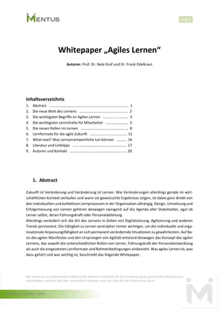 © Mentus GmbH, 2020
1
Whitepaper „Agiles Lernen“
Autoren: Prof. Dr. Nele Graf und Dr. Frank Edelkraut
Inhaltsverzeichnis
1. Abstract …………………………………………………………………………. 1
2. Die neue Welt des Lernens ……………………………………………. 2
3. Die wichtigsten Begriffe im Agilen Lernen ……………………… 3
4. Die wichtigsten Lerninhalte für Mitarbeiter …………………… 5
5. Die neuen Rollen im Lernen …………………………………………… 8
6. Lernformate für die agile Zukunft …………………………………. 11
7. What next? Was Lernverantwortliche tun können ……….. 16
8. Literatur und Linktipps …………………………………………………. 17
9. Autoren und Kontakt ……………………………………………………. 20
1. Abstract
Zukunft ist Veränderung und Veränderung ist Lernen. Wie Veränderungen allerdings gerade im wirt-
schaftlichen Kontext verlaufen und wann sie gewünschte Ergebnisse zeigen, ist dabei ganz direkt von
den individuellen und kollektiven Lernprozessen in der Organisation abhängig. Design, Umsetzung und
Erfolgsmessung von Lernen gehören deswegen zwingend auf die Agenda aller Stakeholder, egal ob
Lerner selbst, deren Führungskraft oder Personalabteilung.
Allerdings verändert sich die Art des Lernens in Zeiten von Digitalisierung, Agilisierung und anderen
Trends permanent. Die Fähigkeit zu Lernen wird daher immer wichtiger, um die individuelle und orga-
nisationale Anpassungsfähigkeit an sich permanent verändernde Situationen zu gewährleisten. Auf Ba-
sis des agilen Manifestes und den Ursprüngen von Agilität entstand deswegen das Konzept des agilen
Lernens, das sowohl die unterschiedlichen Rollen von Lerner, Führungskraft der Personalentwicklung
als auch die eingesetzten Lernformate und Rahmenbedingungen einbezieht. Was agiles Lernen ist, was
dazu gehört und was wichtig ist, beschreibt das folgende Whitepaper.
Wir haben uns als Autorenteam aufgrund der besseren Lesbarkeit für die Verwendung des generischen Maskulinums
entschieden, möchten hier aber ausdrücklich betonen, dass dies kein Akt der Diskriminierung ist
 