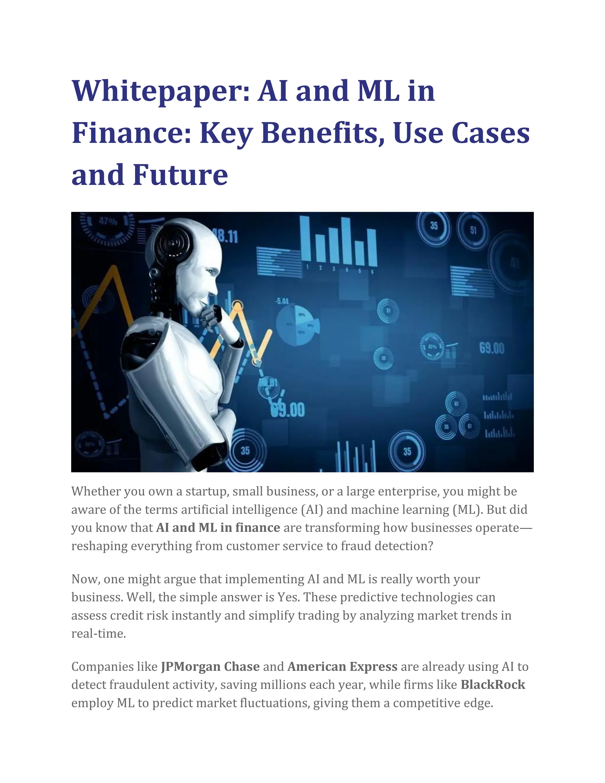 Whitepaper: AI and ML in
Finance: Key Benefits, Use Cases
and Future
Whether you own a startup, small business, or a large enterprise, you might be
aware of the terms artificial intelligence (AI) and machine learning (ML). But did
you know that AI and ML in finance are transforming how businesses operate—
reshaping everything from customer service to fraud detection?
Now, one might argue that implementing AI and ML is really worth your
business. Well, the simple answer is Yes. These predictive technologies can
assess credit risk instantly and simplify trading by analyzing market trends in
real-time.
Companies like JPMorgan Chase and American Express are already using AI to
detect fraudulent activity, saving millions each year, while firms like BlackRock
employ ML to predict market fluctuations, giving them a competitive edge.
 