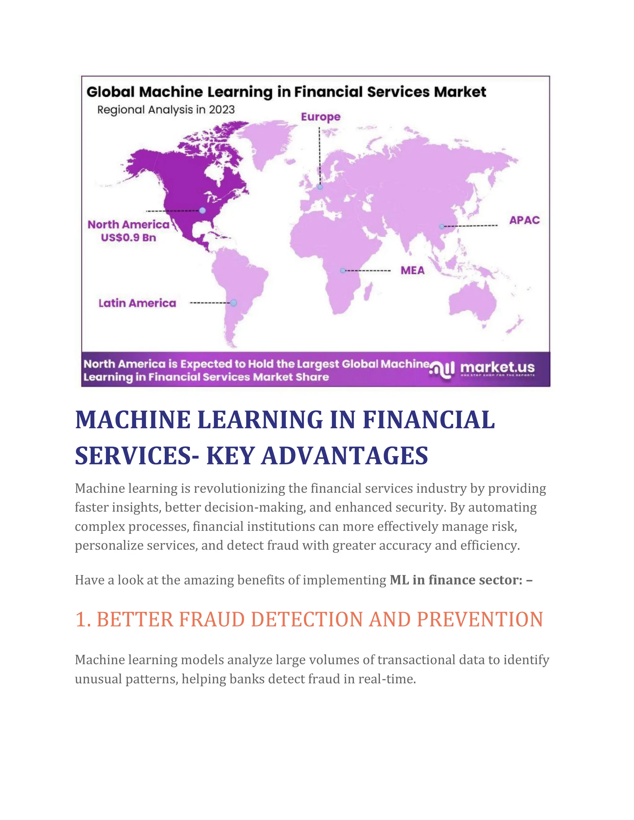 MACHINE LEARNING IN FINANCIAL
SERVICES- KEY ADVANTAGES
Machine learning is revolutionizing the financial services industry by providing
faster insights, better decision-making, and enhanced security. By automating
complex processes, financial institutions can more effectively manage risk,
personalize services, and detect fraud with greater accuracy and efficiency.
Have a look at the amazing benefits of implementing ML in finance sector: –
1. BETTER FRAUD DETECTION AND PREVENTION
Machine learning models analyze large volumes of transactional data to identify
unusual patterns, helping banks detect fraud in real-time.
 