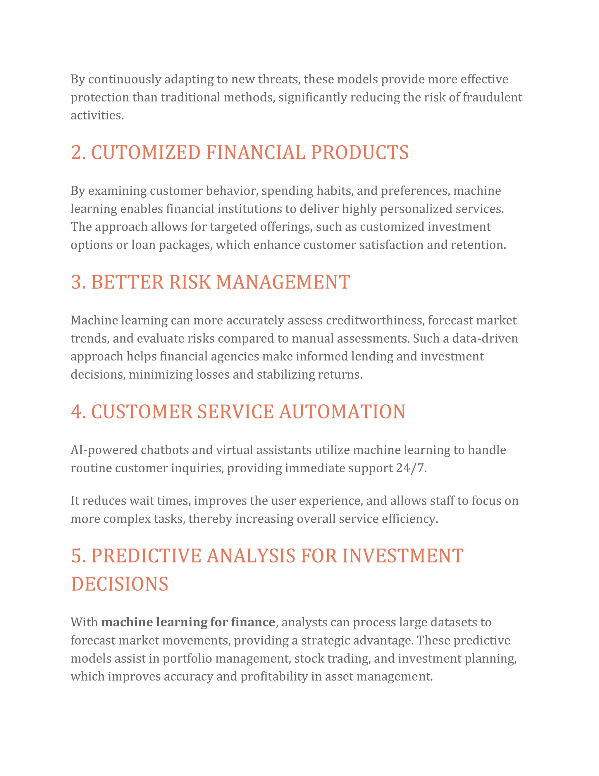 By continuously adapting to new threats, these models provide more effective
protection than traditional methods, significantly reducing the risk of fraudulent
activities.
2. CUTOMIZED FINANCIAL PRODUCTS
By examining customer behavior, spending habits, and preferences, machine
learning enables financial institutions to deliver highly personalized services.
The approach allows for targeted offerings, such as customized investment
options or loan packages, which enhance customer satisfaction and retention.
3. BETTER RISK MANAGEMENT
Machine learning can more accurately assess creditworthiness, forecast market
trends, and evaluate risks compared to manual assessments. Such a data-driven
approach helps financial agencies make informed lending and investment
decisions, minimizing losses and stabilizing returns.
4. CUSTOMER SERVICE AUTOMATION
AI-powered chatbots and virtual assistants utilize machine learning to handle
routine customer inquiries, providing immediate support 24/7.
It reduces wait times, improves the user experience, and allows staff to focus on
more complex tasks, thereby increasing overall service efficiency.
5. PREDICTIVE ANALYSIS FOR INVESTMENT
DECISIONS
With machine learning for finance, analysts can process large datasets to
forecast market movements, providing a strategic advantage. These predictive
models assist in portfolio management, stock trading, and investment planning,
which improves accuracy and profitability in asset management.
 