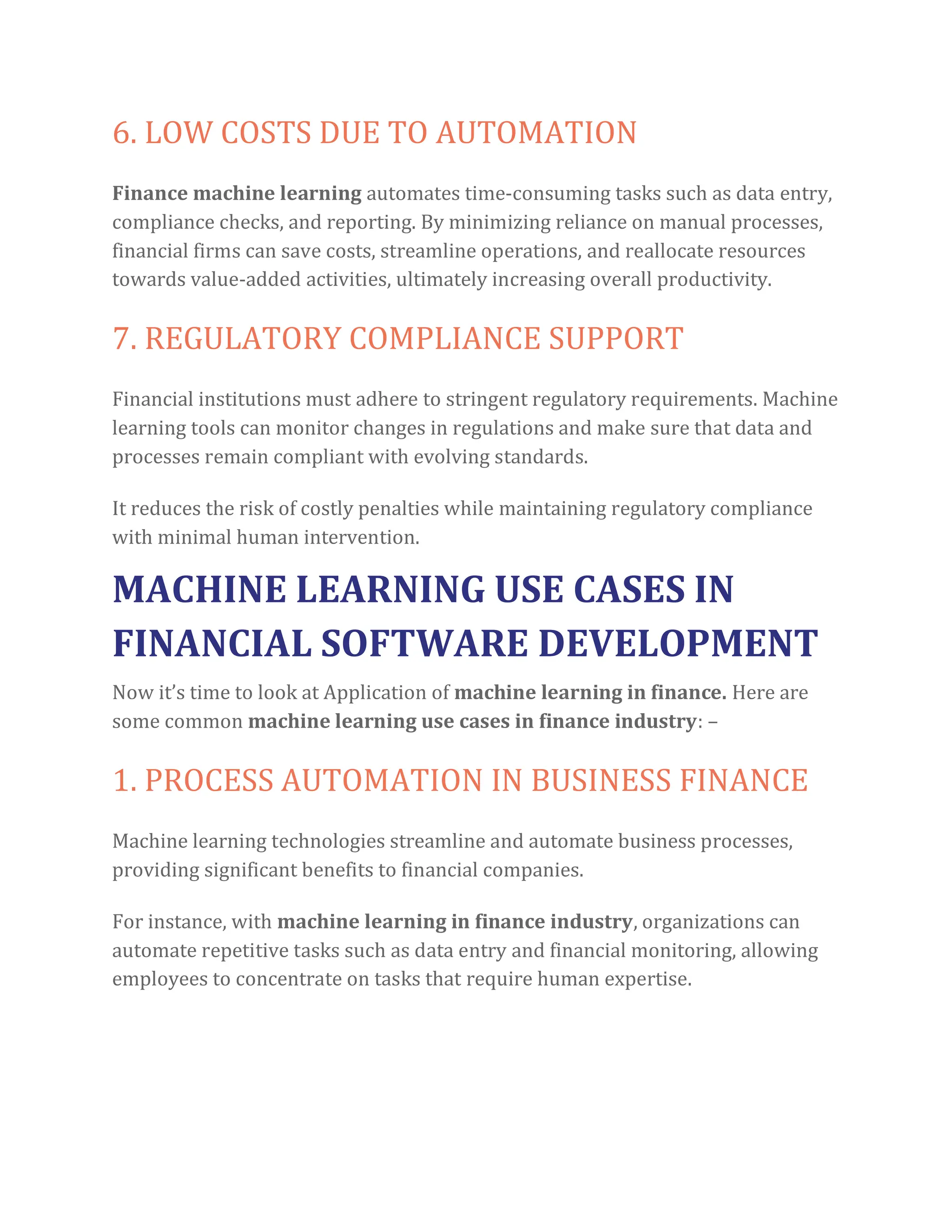 6. LOW COSTS DUE TO AUTOMATION
Finance machine learning automates time-consuming tasks such as data entry,
compliance checks, and reporting. By minimizing reliance on manual processes,
financial firms can save costs, streamline operations, and reallocate resources
towards value-added activities, ultimately increasing overall productivity.
7. REGULATORY COMPLIANCE SUPPORT
Financial institutions must adhere to stringent regulatory requirements. Machine
learning tools can monitor changes in regulations and make sure that data and
processes remain compliant with evolving standards.
It reduces the risk of costly penalties while maintaining regulatory compliance
with minimal human intervention.
MACHINE LEARNING USE CASES IN
FINANCIAL SOFTWARE DEVELOPMENT
Now it’s time to look at Application of machine learning in finance. Here are
some common machine learning use cases in finance industry: –
1. PROCESS AUTOMATION IN BUSINESS FINANCE
Machine learning technologies streamline and automate business processes,
providing significant benefits to financial companies.
For instance, with machine learning in finance industry, organizations can
automate repetitive tasks such as data entry and financial monitoring, allowing
employees to concentrate on tasks that require human expertise.
 