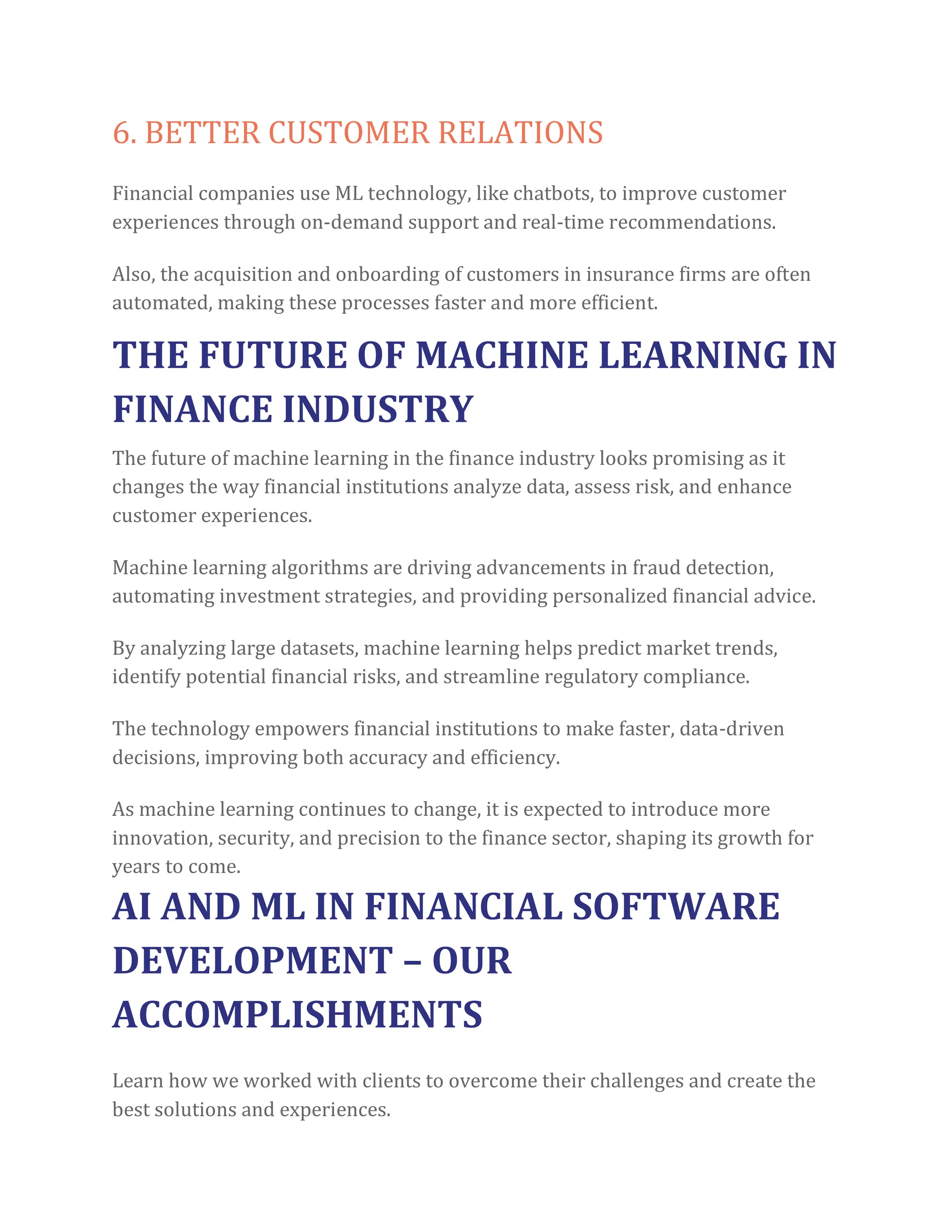 6. BETTER CUSTOMER RELATIONS
Financial companies use ML technology, like chatbots, to improve customer
experiences through on-demand support and real-time recommendations.
Also, the acquisition and onboarding of customers in insurance firms are often
automated, making these processes faster and more efficient.
THE FUTURE OF MACHINE LEARNING IN
FINANCE INDUSTRY
The future of machine learning in the finance industry looks promising as it
changes the way financial institutions analyze data, assess risk, and enhance
customer experiences.
Machine learning algorithms are driving advancements in fraud detection,
automating investment strategies, and providing personalized financial advice.
By analyzing large datasets, machine learning helps predict market trends,
identify potential financial risks, and streamline regulatory compliance.
The technology empowers financial institutions to make faster, data-driven
decisions, improving both accuracy and efficiency.
As machine learning continues to change, it is expected to introduce more
innovation, security, and precision to the finance sector, shaping its growth for
years to come.
AI AND ML IN FINANCIAL SOFTWARE
DEVELOPMENT – OUR
ACCOMPLISHMENTS
Learn how we worked with clients to overcome their challenges and create the
best solutions and experiences.
 