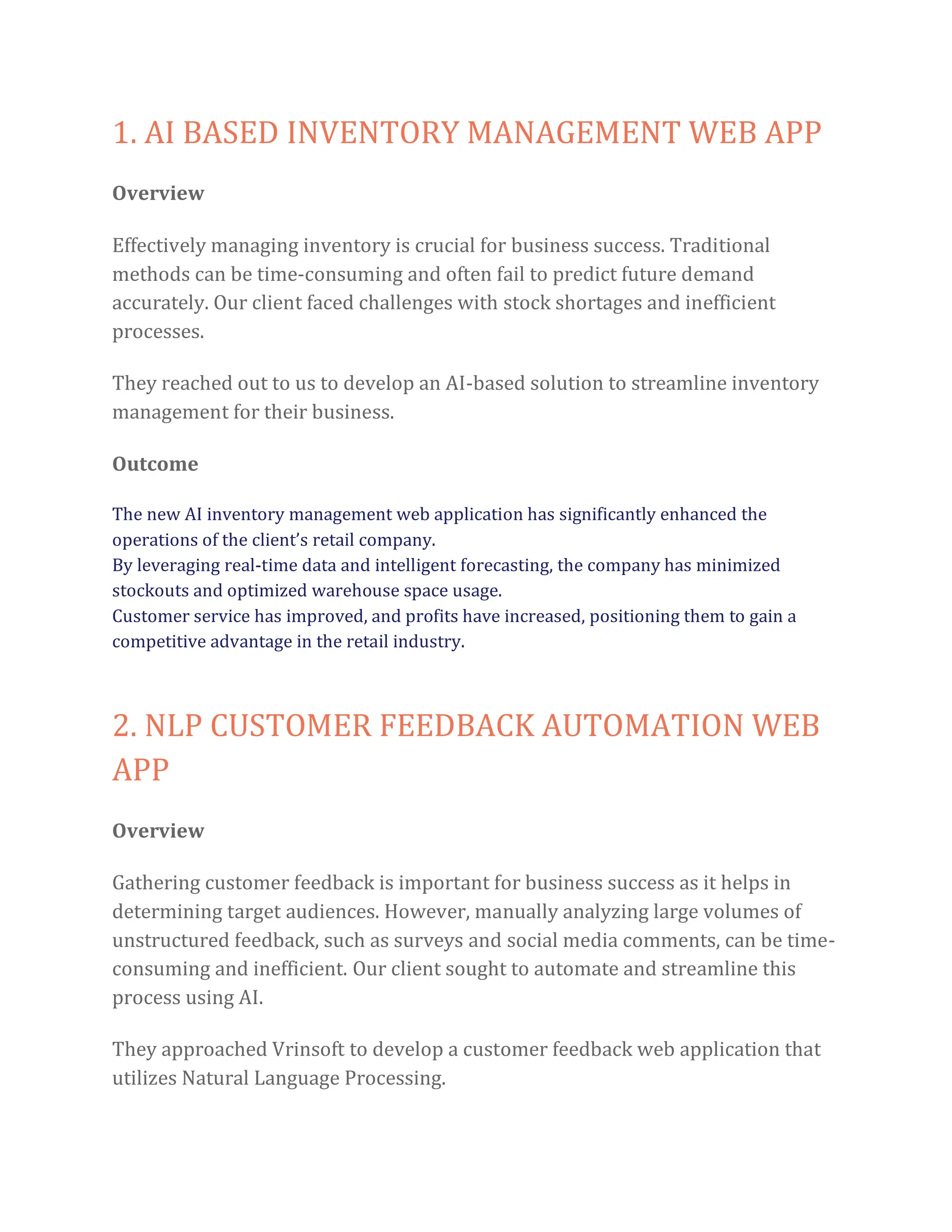 1. AI BASED INVENTORY MANAGEMENT WEB APP
Overview
Effectively managing inventory is crucial for business success. Traditional
methods can be time-consuming and often fail to predict future demand
accurately. Our client faced challenges with stock shortages and inefficient
processes.
They reached out to us to develop an AI-based solution to streamline inventory
management for their business.
Outcome
The new AI inventory management web application has significantly enhanced the
operations of the client’s retail company.
By leveraging real-time data and intelligent forecasting, the company has minimized
stockouts and optimized warehouse space usage.
Customer service has improved, and profits have increased, positioning them to gain a
competitive advantage in the retail industry.
2. NLP CUSTOMER FEEDBACK AUTOMATION WEB
APP
Overview
Gathering customer feedback is important for business success as it helps in
determining target audiences. However, manually analyzing large volumes of
unstructured feedback, such as surveys and social media comments, can be time-
consuming and inefficient. Our client sought to automate and streamline this
process using AI.
They approached Vrinsoft to develop a customer feedback web application that
utilizes Natural Language Processing.
 