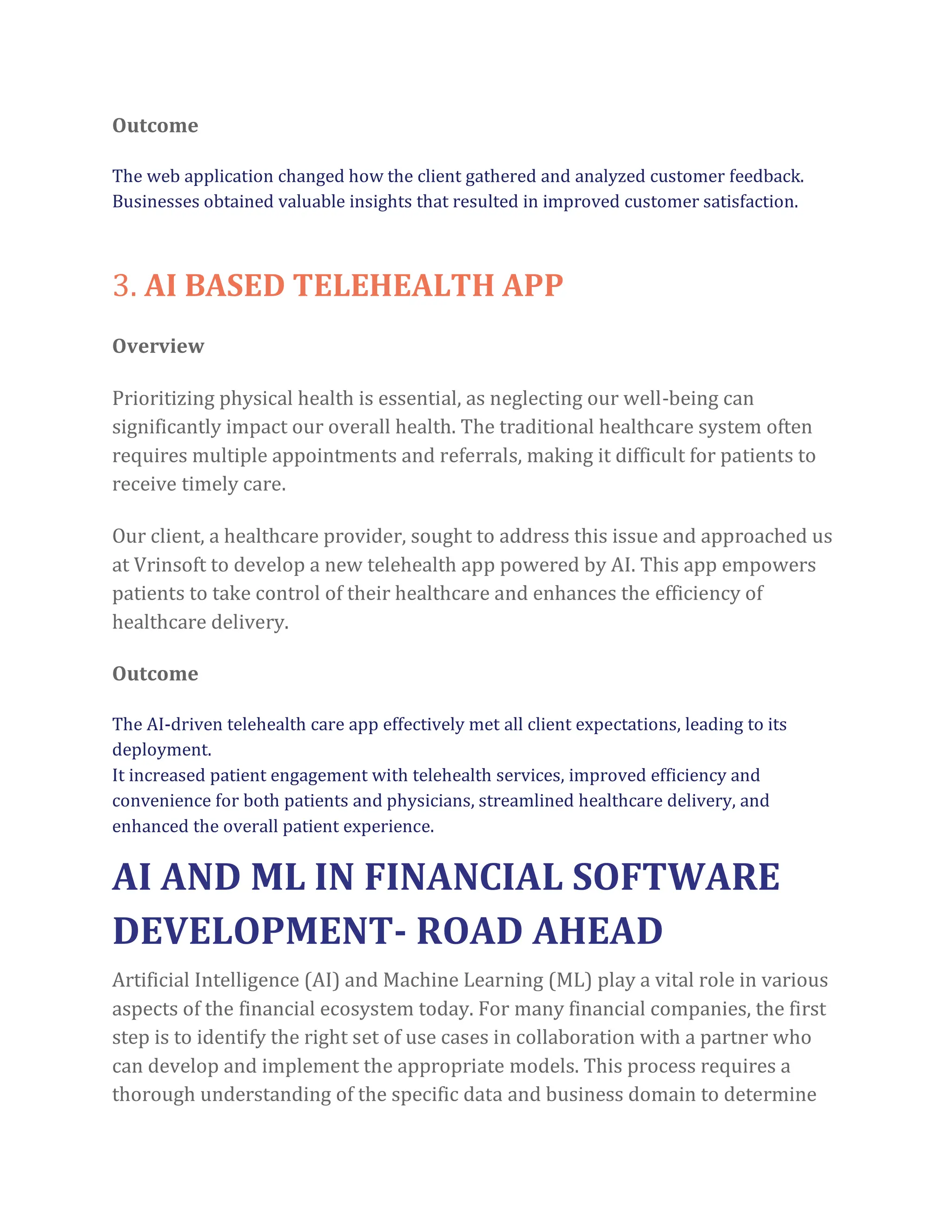 Outcome
The web application changed how the client gathered and analyzed customer feedback.
Businesses obtained valuable insights that resulted in improved customer satisfaction.
3. AI BASED TELEHEALTH APP
Overview
Prioritizing physical health is essential, as neglecting our well-being can
significantly impact our overall health. The traditional healthcare system often
requires multiple appointments and referrals, making it difficult for patients to
receive timely care.
Our client, a healthcare provider, sought to address this issue and approached us
at Vrinsoft to develop a new telehealth app powered by AI. This app empowers
patients to take control of their healthcare and enhances the efficiency of
healthcare delivery.
Outcome
The AI-driven telehealth care app effectively met all client expectations, leading to its
deployment.
It increased patient engagement with telehealth services, improved efficiency and
convenience for both patients and physicians, streamlined healthcare delivery, and
enhanced the overall patient experience.
AI AND ML IN FINANCIAL SOFTWARE
DEVELOPMENT- ROAD AHEAD
Artificial Intelligence (AI) and Machine Learning (ML) play a vital role in various
aspects of the financial ecosystem today. For many financial companies, the first
step is to identify the right set of use cases in collaboration with a partner who
can develop and implement the appropriate models. This process requires a
thorough understanding of the specific data and business domain to determine
 