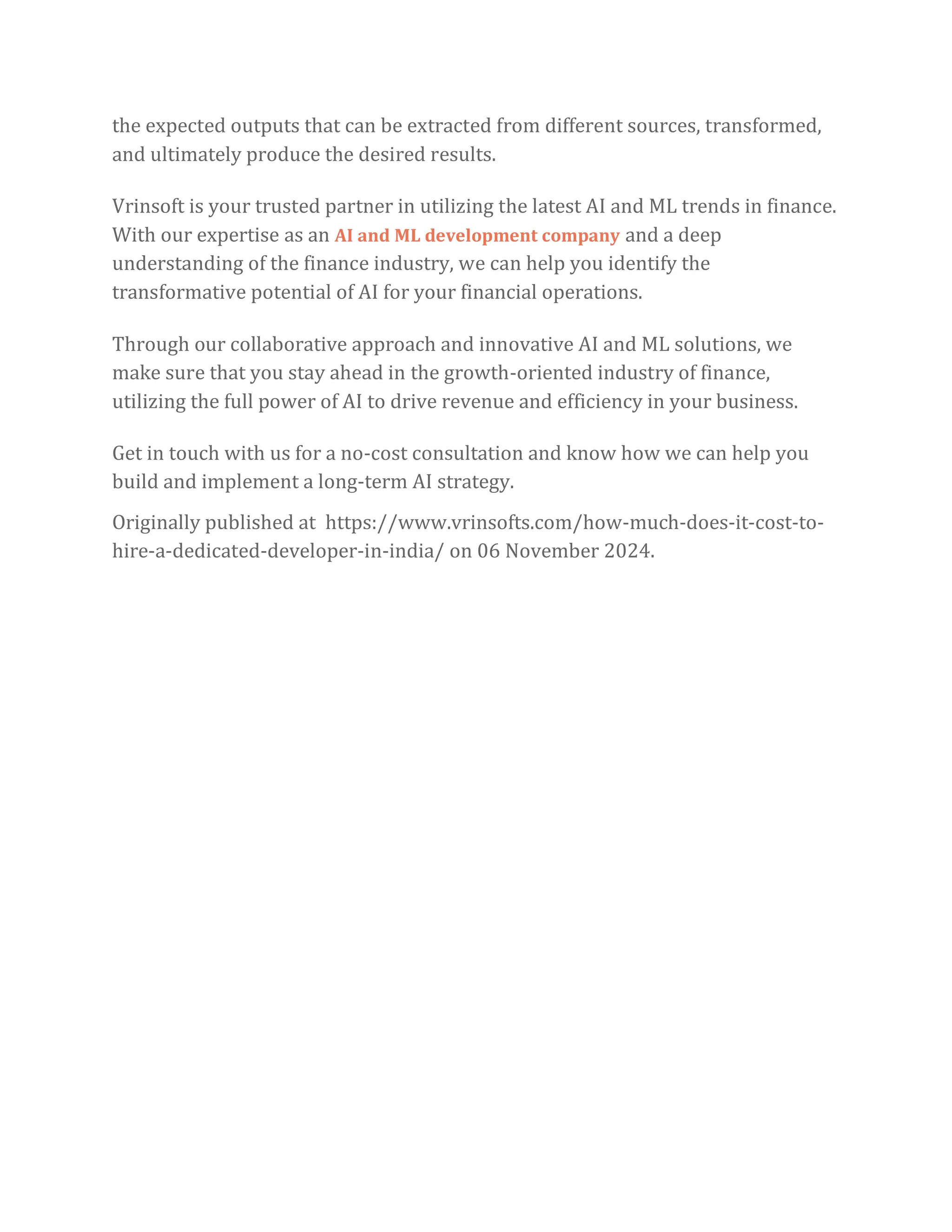 the expected outputs that can be extracted from different sources, transformed,
and ultimately produce the desired results.
Vrinsoft is your trusted partner in utilizing the latest AI and ML trends in finance.
With our expertise as an AI and ML development company and a deep
understanding of the finance industry, we can help you identify the
transformative potential of AI for your financial operations.
Through our collaborative approach and innovative AI and ML solutions, we
make sure that you stay ahead in the growth-oriented industry of finance,
utilizing the full power of AI to drive revenue and efficiency in your business.
Get in touch with us for a no-cost consultation and know how we can help you
build and implement a long-term AI strategy.
Originally published at https://www.vrinsofts.com/how-much-does-it-cost-to-
hire-a-dedicated-developer-in-india/ on 06 November 2024.
 