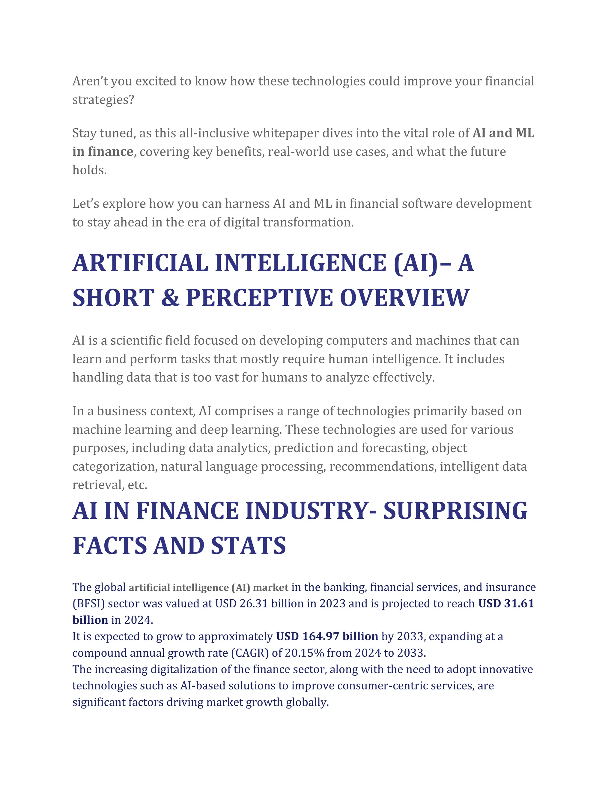 Aren’t you excited to know how these technologies could improve your financial
strategies?
Stay tuned, as this all-inclusive whitepaper dives into the vital role of AI and ML
in finance, covering key benefits, real-world use cases, and what the future
holds.
Let’s explore how you can harness AI and ML in financial software development
to stay ahead in the era of digital transformation.
ARTIFICIAL INTELLIGENCE (AI)– A
SHORT & PERCEPTIVE OVERVIEW
AI is a scientific field focused on developing computers and machines that can
learn and perform tasks that mostly require human intelligence. It includes
handling data that is too vast for humans to analyze effectively.
In a business context, AI comprises a range of technologies primarily based on
machine learning and deep learning. These technologies are used for various
purposes, including data analytics, prediction and forecasting, object
categorization, natural language processing, recommendations, intelligent data
retrieval, etc.
AI IN FINANCE INDUSTRY- SURPRISING
FACTS AND STATS
The global artificial intelligence (AI) market in the banking, financial services, and insurance
(BFSI) sector was valued at USD 26.31 billion in 2023 and is projected to reach USD 31.61
billion in 2024.
It is expected to grow to approximately USD 164.97 billion by 2033, expanding at a
compound annual growth rate (CAGR) of 20.15% from 2024 to 2033.
The increasing digitalization of the finance sector, along with the need to adopt innovative
technologies such as AI-based solutions to improve consumer-centric services, are
significant factors driving market growth globally.
 