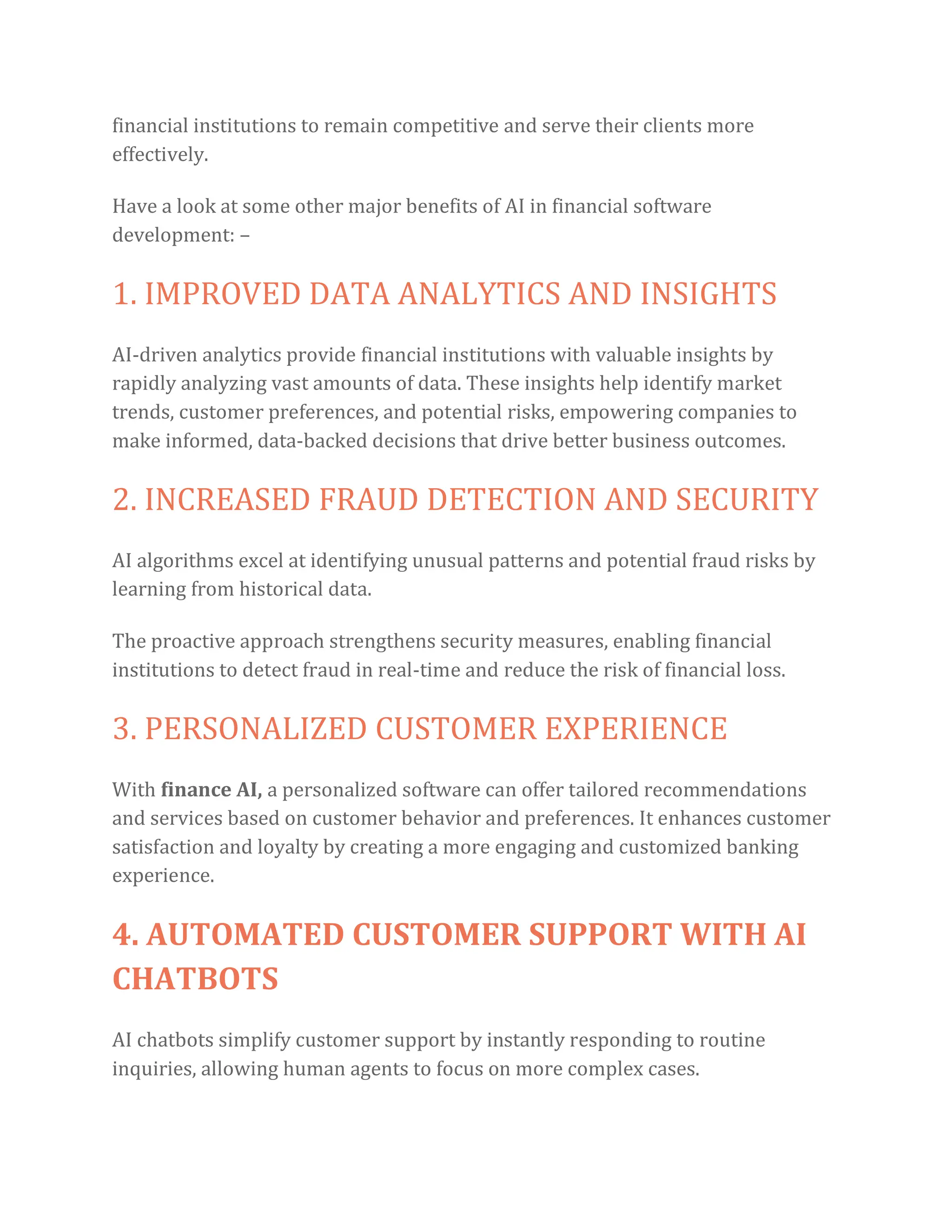 financial institutions to remain competitive and serve their clients more
effectively.
Have a look at some other major benefits of AI in financial software
development: –
1. IMPROVED DATA ANALYTICS AND INSIGHTS
AI-driven analytics provide financial institutions with valuable insights by
rapidly analyzing vast amounts of data. These insights help identify market
trends, customer preferences, and potential risks, empowering companies to
make informed, data-backed decisions that drive better business outcomes.
2. INCREASED FRAUD DETECTION AND SECURITY
AI algorithms excel at identifying unusual patterns and potential fraud risks by
learning from historical data.
The proactive approach strengthens security measures, enabling financial
institutions to detect fraud in real-time and reduce the risk of financial loss.
3. PERSONALIZED CUSTOMER EXPERIENCE
With finance AI, a personalized software can offer tailored recommendations
and services based on customer behavior and preferences. It enhances customer
satisfaction and loyalty by creating a more engaging and customized banking
experience.
4. AUTOMATED CUSTOMER SUPPORT WITH AI
CHATBOTS
AI chatbots simplify customer support by instantly responding to routine
inquiries, allowing human agents to focus on more complex cases.
 