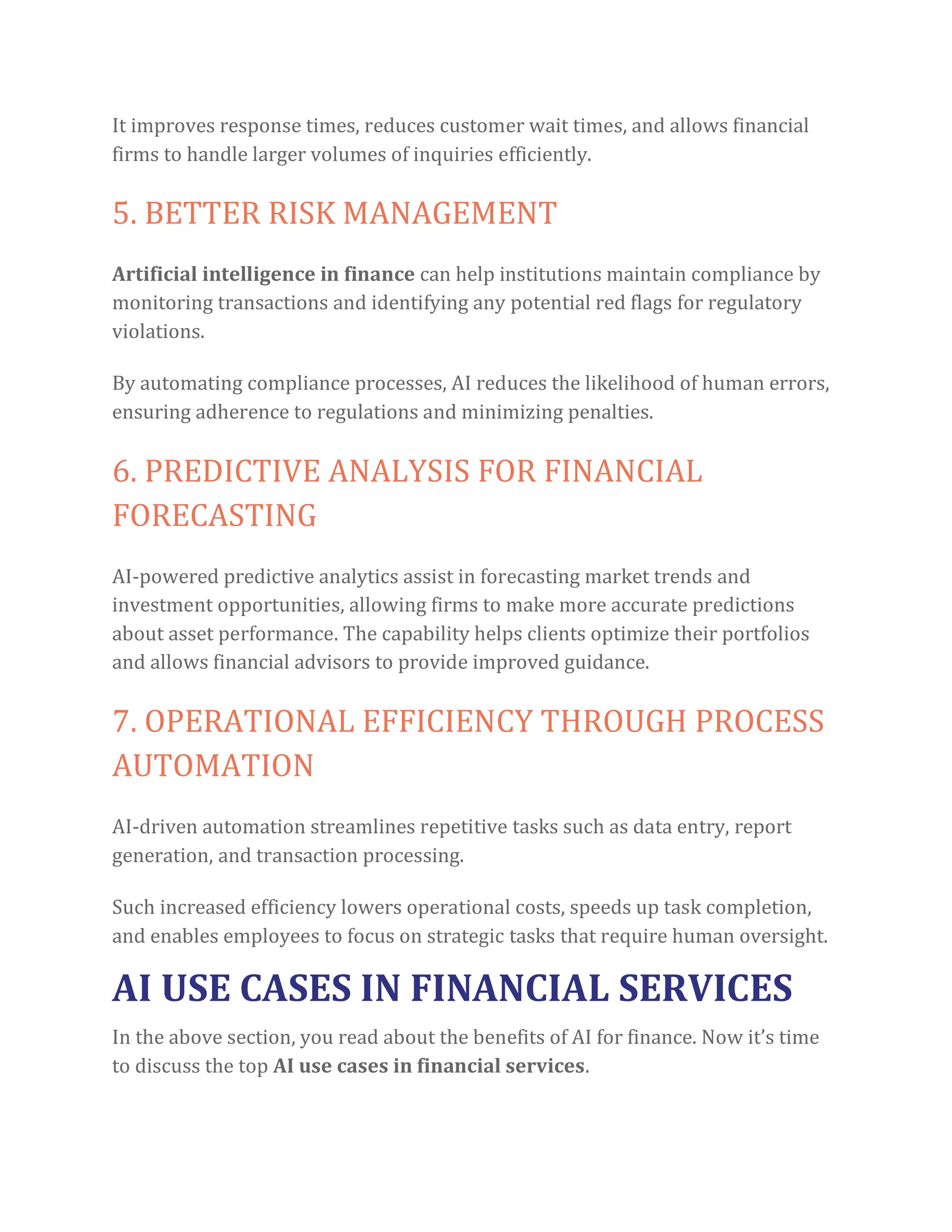 It improves response times, reduces customer wait times, and allows financial
firms to handle larger volumes of inquiries efficiently.
5. BETTER RISK MANAGEMENT
Artificial intelligence in finance can help institutions maintain compliance by
monitoring transactions and identifying any potential red flags for regulatory
violations.
By automating compliance processes, AI reduces the likelihood of human errors,
ensuring adherence to regulations and minimizing penalties.
6. PREDICTIVE ANALYSIS FOR FINANCIAL
FORECASTING
AI-powered predictive analytics assist in forecasting market trends and
investment opportunities, allowing firms to make more accurate predictions
about asset performance. The capability helps clients optimize their portfolios
and allows financial advisors to provide improved guidance.
7. OPERATIONAL EFFICIENCY THROUGH PROCESS
AUTOMATION
AI-driven automation streamlines repetitive tasks such as data entry, report
generation, and transaction processing.
Such increased efficiency lowers operational costs, speeds up task completion,
and enables employees to focus on strategic tasks that require human oversight.
AI USE CASES IN FINANCIAL SERVICES
In the above section, you read about the benefits of AI for finance. Now it’s time
to discuss the top AI use cases in financial services.
 