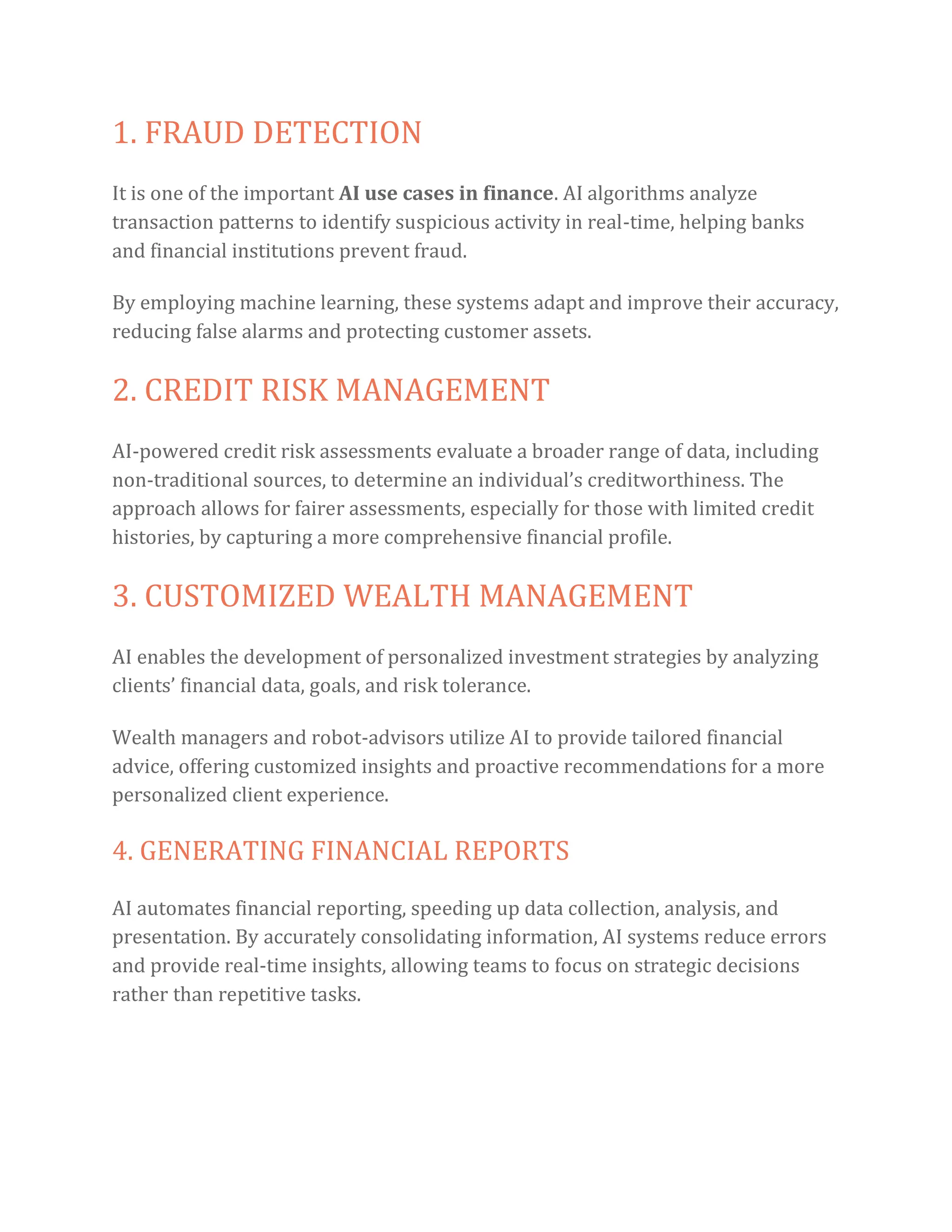1. FRAUD DETECTION
It is one of the important AI use cases in finance. AI algorithms analyze
transaction patterns to identify suspicious activity in real-time, helping banks
and financial institutions prevent fraud.
By employing machine learning, these systems adapt and improve their accuracy,
reducing false alarms and protecting customer assets.
2. CREDIT RISK MANAGEMENT
AI-powered credit risk assessments evaluate a broader range of data, including
non-traditional sources, to determine an individual’s creditworthiness. The
approach allows for fairer assessments, especially for those with limited credit
histories, by capturing a more comprehensive financial profile.
3. CUSTOMIZED WEALTH MANAGEMENT
AI enables the development of personalized investment strategies by analyzing
clients’ financial data, goals, and risk tolerance.
Wealth managers and robot-advisors utilize AI to provide tailored financial
advice, offering customized insights and proactive recommendations for a more
personalized client experience.
4. GENERATING FINANCIAL REPORTS
AI automates financial reporting, speeding up data collection, analysis, and
presentation. By accurately consolidating information, AI systems reduce errors
and provide real-time insights, allowing teams to focus on strategic decisions
rather than repetitive tasks.
 