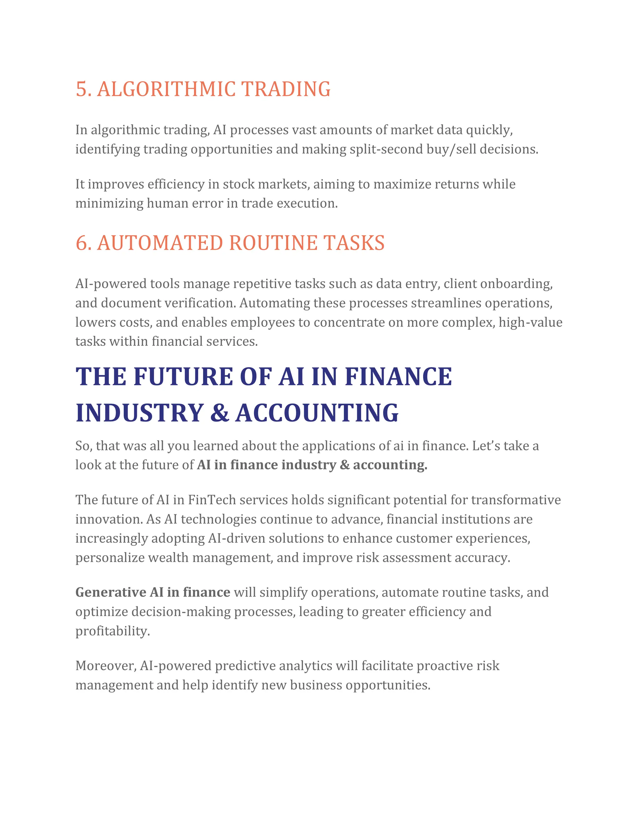 5. ALGORITHMIC TRADING
In algorithmic trading, AI processes vast amounts of market data quickly,
identifying trading opportunities and making split-second buy/sell decisions.
It improves efficiency in stock markets, aiming to maximize returns while
minimizing human error in trade execution.
6. AUTOMATED ROUTINE TASKS
AI-powered tools manage repetitive tasks such as data entry, client onboarding,
and document verification. Automating these processes streamlines operations,
lowers costs, and enables employees to concentrate on more complex, high-value
tasks within financial services.
THE FUTURE OF AI IN FINANCE
INDUSTRY & ACCOUNTING
So, that was all you learned about the applications of ai in finance. Let’s take a
look at the future of AI in finance industry & accounting.
The future of AI in FinTech services holds significant potential for transformative
innovation. As AI technologies continue to advance, financial institutions are
increasingly adopting AI-driven solutions to enhance customer experiences,
personalize wealth management, and improve risk assessment accuracy.
Generative AI in finance will simplify operations, automate routine tasks, and
optimize decision-making processes, leading to greater efficiency and
profitability.
Moreover, AI-powered predictive analytics will facilitate proactive risk
management and help identify new business opportunities.
 
