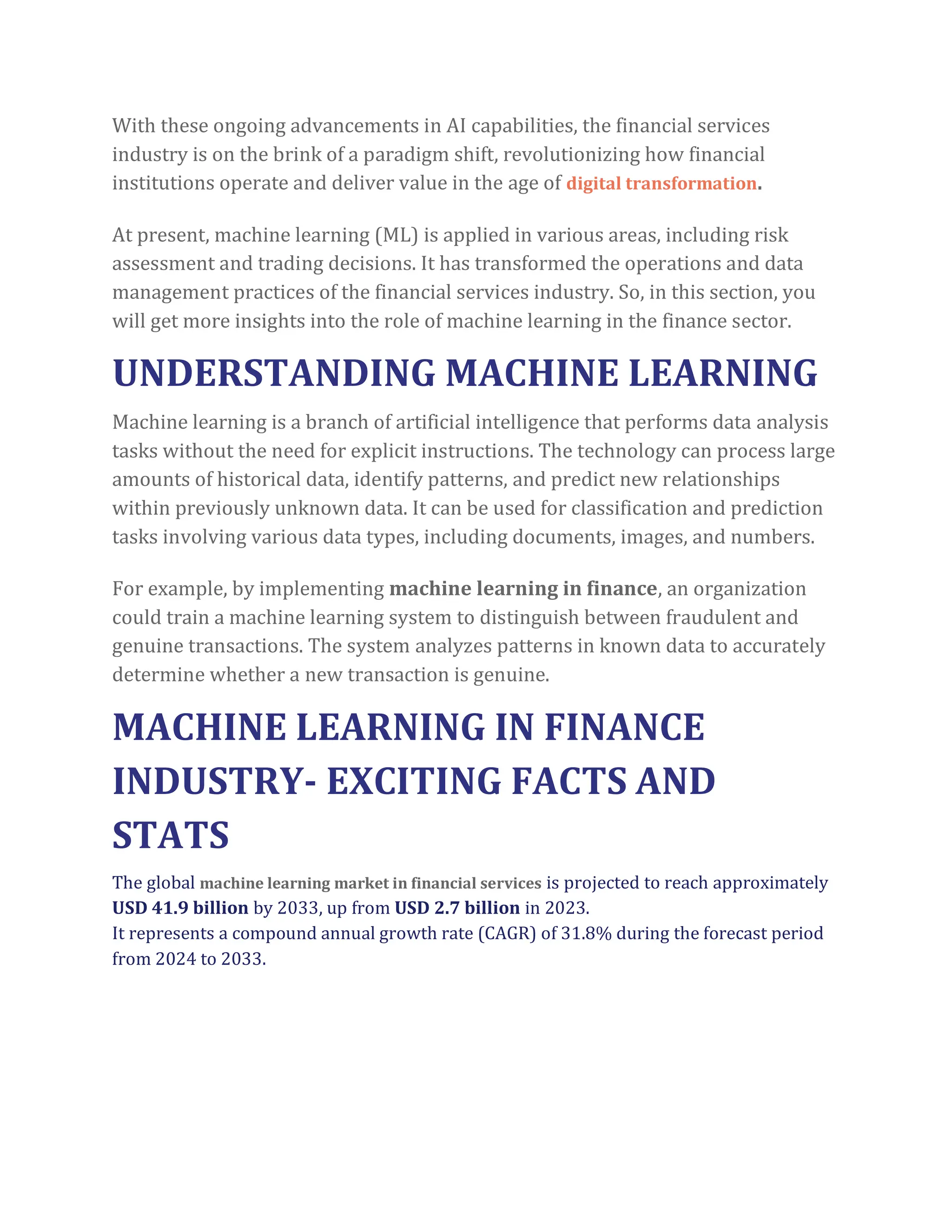 With these ongoing advancements in AI capabilities, the financial services
industry is on the brink of a paradigm shift, revolutionizing how financial
institutions operate and deliver value in the age of digital transformation.
At present, machine learning (ML) is applied in various areas, including risk
assessment and trading decisions. It has transformed the operations and data
management practices of the financial services industry. So, in this section, you
will get more insights into the role of machine learning in the finance sector.
UNDERSTANDING MACHINE LEARNING
Machine learning is a branch of artificial intelligence that performs data analysis
tasks without the need for explicit instructions. The technology can process large
amounts of historical data, identify patterns, and predict new relationships
within previously unknown data. It can be used for classification and prediction
tasks involving various data types, including documents, images, and numbers.
For example, by implementing machine learning in finance, an organization
could train a machine learning system to distinguish between fraudulent and
genuine transactions. The system analyzes patterns in known data to accurately
determine whether a new transaction is genuine.
MACHINE LEARNING IN FINANCE
INDUSTRY- EXCITING FACTS AND
STATS
The global machine learning market in financial services is projected to reach approximately
USD 41.9 billion by 2033, up from USD 2.7 billion in 2023.
It represents a compound annual growth rate (CAGR) of 31.8% during the forecast period
from 2024 to 2033.
 