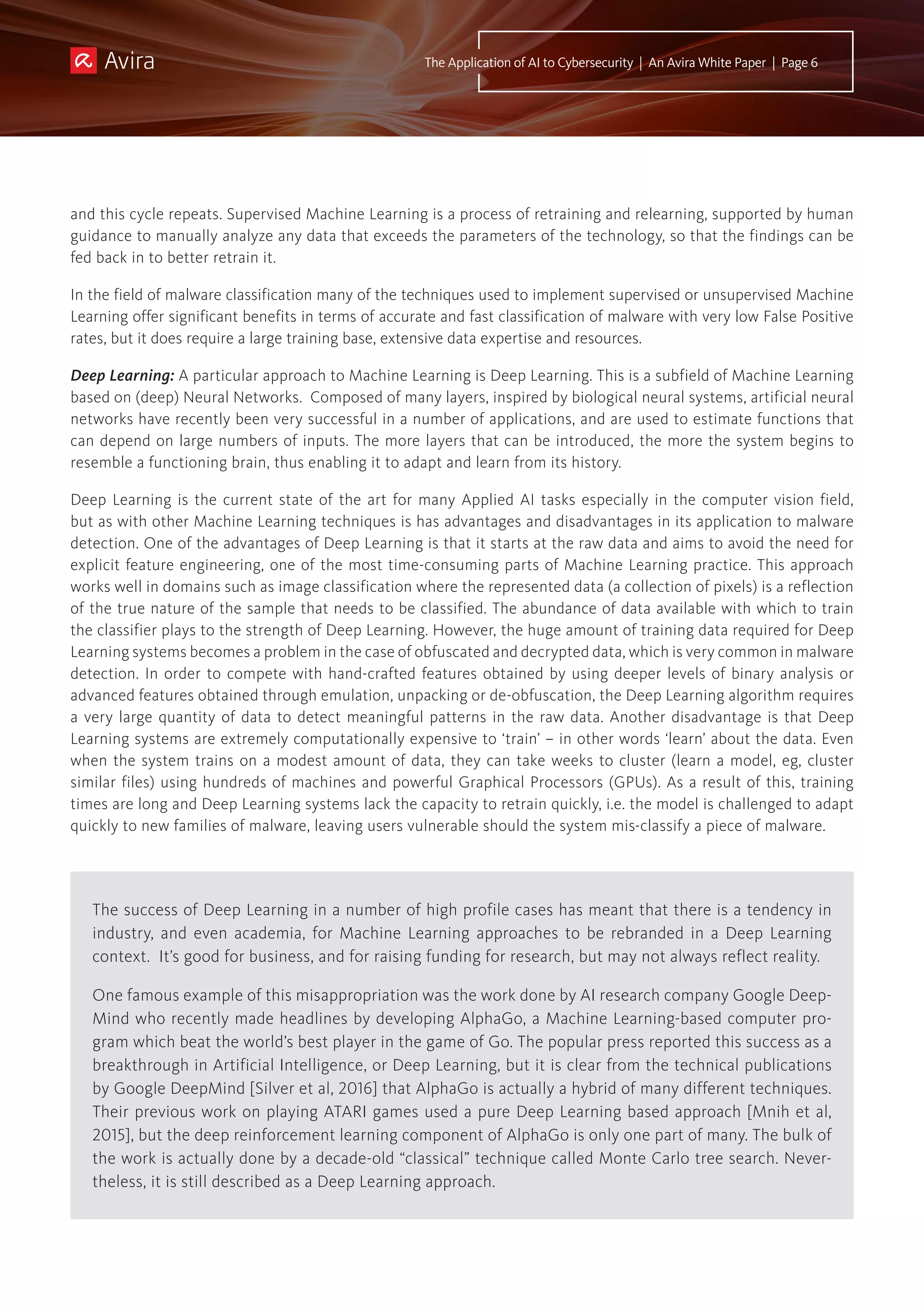 The success of Deep Learning in a number of high profile cases has meant that there is a tendency in
industry, and even academia, for Machine Learning approaches to be rebranded in a Deep Learning
context. It’s good for business, and for raising funding for research, but may not always reflect reality.
One famous example of this misappropriation was the work done by AI research company Google Deep-
Mind who recently made headlines by developing AlphaGo, a Machine Learning-based computer pro-
gram which beat the world’s best player in the game of Go. The popular press reported this success as a
breakthrough in Artificial Intelligence, or Deep Learning, but it is clear from the technical publications
by Google DeepMind [Silver et al, 2016] that AlphaGo is actually a hybrid of many different techniques.
Their previous work on playing ATARI games used a pure Deep Learning based approach [Mnih et al,
2015], but the deep reinforcement learning component of AlphaGo is only one part of many. The bulk of
the work is actually done by a decade-old “classical” technique called Monte Carlo tree search. Never-
theless, it is still described as a Deep Learning approach.
The Application of AI to Cybersecurity | An Avira White Paper | Page 6
and this cycle repeats. Supervised Machine Learning is a process of retraining and relearning, supported by human
guidance to manually analyze any data that exceeds the parameters of the technology, so that the findings can be
fed back in to better retrain it.
In the field of malware classification many of the techniques used to implement supervised or unsupervised Machine
Learning offer significant benefits in terms of accurate and fast classification of malware with very low False Positive
rates, but it does require a large training base, extensive data expertise and resources.
Deep Learning: A particular approach to Machine Learning is Deep Learning. This is a subfield of Machine Learning
based on (deep) Neural Networks. Composed of many layers, inspired by biological neural systems, artificial neural
networks have recently been very successful in a number of applications, and are used to estimate functions that
can depend on large numbers of inputs. The more layers that can be introduced, the more the system begins to
resemble a functioning brain, thus enabling it to adapt and learn from its history.
Deep Learning is the current state of the art for many Applied AI tasks especially in the computer vision field,
but as with other Machine Learning techniques is has advantages and disadvantages in its application to malware
detection. One of the advantages of Deep Learning is that it starts at the raw data and aims to avoid the need for
explicit feature engineering, one of the most time-consuming parts of Machine Learning practice. This approach
works well in domains such as image classification where the represented data (a collection of pixels) is a reflection
of the true nature of the sample that needs to be classified. The abundance of data available with which to train
the classifier plays to the strength of Deep Learning. However, the huge amount of training data required for Deep
Learning systems becomes a problem in the case of obfuscated and decrypted data, which is very common in malware
detection. In order to compete with hand-crafted features obtained by using deeper levels of binary analysis or
advanced features obtained through emulation, unpacking or de-obfuscation, the Deep Learning algorithm requires
a very large quantity of data to detect meaningful patterns in the raw data. Another disadvantage is that Deep
Learning systems are extremely computationally expensive to ‘train’ – in other words ‘learn’ about the data. Even
when the system trains on a modest amount of data, they can take weeks to cluster (learn a model, eg, cluster
similar files) using hundreds of machines and powerful Graphical Processors (GPUs). As a result of this, training
times are long and Deep Learning systems lack the capacity to retrain quickly, i.e. the model is challenged to adapt
quickly to new families of malware, leaving users vulnerable should the system mis-classify a piece of malware.
 