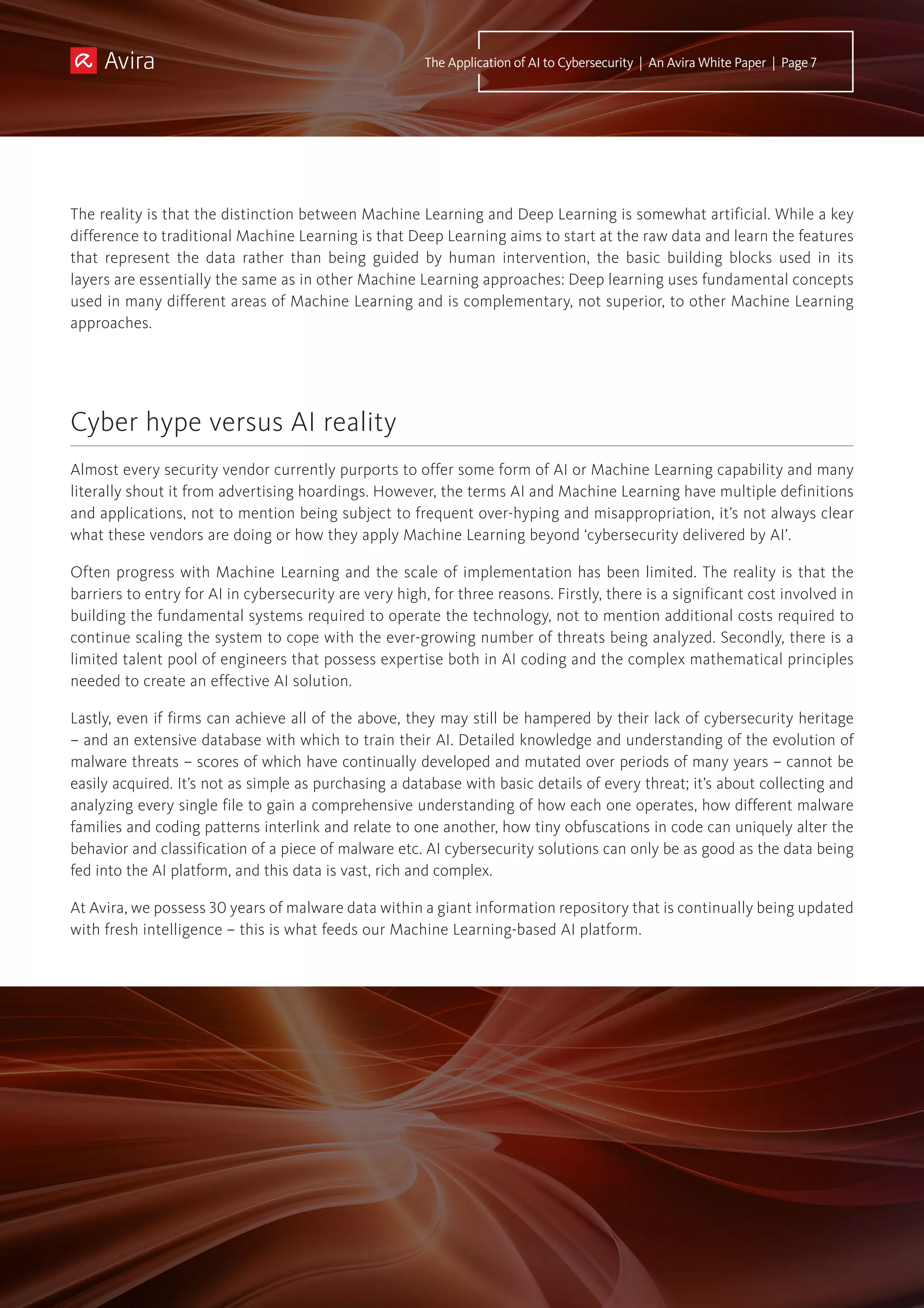 The reality is that the distinction between Machine Learning and Deep Learning is somewhat artificial. While a key
difference to traditional Machine Learning is that Deep Learning aims to start at the raw data and learn the features
that represent the data rather than being guided by human intervention, the basic building blocks used in its
layers are essentially the same as in other Machine Learning approaches: Deep learning uses fundamental concepts
used in many different areas of Machine Learning and is complementary, not superior, to other Machine Learning
approaches.
Almost every security vendor currently purports to offer some form of AI or Machine Learning capability and many
literally shout it from advertising hoardings. However, the terms AI and Machine Learning have multiple definitions
and applications, not to mention being subject to frequent over-hyping and misappropriation, it’s not always clear
what these vendors are doing or how they apply Machine Learning beyond ‘cybersecurity delivered by AI’.
Often progress with Machine Learning and the scale of implementation has been limited. The reality is that the
barriers to entry for AI in cybersecurity are very high, for three reasons. Firstly, there is a significant cost involved in
building the fundamental systems required to operate the technology, not to mention additional costs required to
continue scaling the system to cope with the ever-growing number of threats being analyzed. Secondly, there is a
limited talent pool of engineers that possess expertise both in AI coding and the complex mathematical principles
needed to create an effective AI solution.
Lastly, even if firms can achieve all of the above, they may still be hampered by their lack of cybersecurity heritage
– and an extensive database with which to train their AI. Detailed knowledge and understanding of the evolution of
malware threats – scores of which have continually developed and mutated over periods of many years – cannot be
easily acquired. It’s not as simple as purchasing a database with basic details of every threat; it’s about collecting and
analyzing every single file to gain a comprehensive understanding of how each one operates, how different malware
families and coding patterns interlink and relate to one another, how tiny obfuscations in code can uniquely alter the
behavior and classification of a piece of malware etc. AI cybersecurity solutions can only be as good as the data being
fed into the AI platform, and this data is vast, rich and complex.
At Avira, we possess 30 years of malware data within a giant information repository that is continually being updated
with fresh intelligence – this is what feeds our Machine Learning-based AI platform.
Cyber hype versus AI reality
The Application of AI to Cybersecurity | An Avira White Paper | Page 7
 