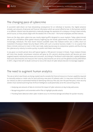 A successful cyber-attack can have devastating consequences for an individual or business. Our digital presence
includes vast amounts of personal and financial information which we cannot afford to lose. In the business world it
is no different. Attacks have the potential to materially damage the reputation of a company or bring it down entirely,
and of course, so many attacks begin with the weakest link in the chain – the human employees and their devices.
Gone are the days when cybercrime was mostly digital graffiti designed to cause mayhem. Today cybercriminals
are part of a multibillion dollar global industry targeting top tier brands, governments, financial institutions and,
increasingly, individuals. The most recent research available states that malware writers see a 1,245% return on
investment [Trustwave Global Security Report 2015]; with such a lucrative business model, it is no surprise that
these criminals continue to invest in their own trade, exploring new ways to compromise systems and thus forcing
the cybersecurity industry to evolve quickly, to predict and thwart new threats.
In any given six-month period, Avira will typical register a 100 percent increase in threats. Trojan malware threats
will more than double; ransomware instances will grow by 20+ percent; phishing attacks will become yet more
targeted towards individual businesses and consumers. According to The Breach Level Index (BLI), a global database
that tracks data breaches and measures their severity, data breaches are set to cost the global economy $450 billion
in 2017, a figure that will no doubt continue to rise as the nature of cyber-attacks become increasingly targeted.
The changing pace of cybercrime
The need to augment human analytics
The rate at which new threats are being created now far exceeds the financial resource or human capability required
to manually analyze or create rules for each and every new piece of malware code. It is now more vital than ever for
our industry to seek an automated method of identifying malicious files and, over the past few years, more security
vendors have started examining how Artificial Intelligence could potentially serve this overarching aim by:
•	 Analyzing vast amounts of data to minimize the impact of cyber solutions on day-to-day web access
•	 Recognizing patterns and anomalies within files to highlight possible attacks
•	 Providing faster detection when cyber incidents occur to minimize damage and allows for quicker recovery
The Application of AI to Cybersecurity | An Avira White Paper | Page 3
 