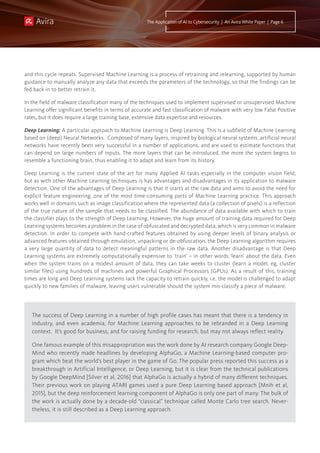 The success of Deep Learning in a number of high profile cases has meant that there is a tendency in
industry, and even academia, for Machine Learning approaches to be rebranded in a Deep Learning
context. It’s good for business, and for raising funding for research, but may not always reflect reality.
One famous example of this misappropriation was the work done by AI research company Google Deep-
Mind who recently made headlines by developing AlphaGo, a Machine Learning-based computer pro-
gram which beat the world’s best player in the game of Go. The popular press reported this success as a
breakthrough in Artificial Intelligence, or Deep Learning, but it is clear from the technical publications
by Google DeepMind [Silver et al, 2016] that AlphaGo is actually a hybrid of many different techniques.
Their previous work on playing ATARI games used a pure Deep Learning based approach [Mnih et al,
2015], but the deep reinforcement learning component of AlphaGo is only one part of many. The bulk of
the work is actually done by a decade-old “classical” technique called Monte Carlo tree search. Never-
theless, it is still described as a Deep Learning approach.
The Application of AI to Cybersecurity | An Avira White Paper | Page 6
and this cycle repeats. Supervised Machine Learning is a process of retraining and relearning, supported by human
guidance to manually analyze any data that exceeds the parameters of the technology, so that the findings can be
fed back in to better retrain it.
In the field of malware classification many of the techniques used to implement supervised or unsupervised Machine
Learning offer significant benefits in terms of accurate and fast classification of malware with very low False Positive
rates, but it does require a large training base, extensive data expertise and resources.
Deep Learning: A particular approach to Machine Learning is Deep Learning. This is a subfield of Machine Learning
based on (deep) Neural Networks. Composed of many layers, inspired by biological neural systems, artificial neural
networks have recently been very successful in a number of applications, and are used to estimate functions that
can depend on large numbers of inputs. The more layers that can be introduced, the more the system begins to
resemble a functioning brain, thus enabling it to adapt and learn from its history.
Deep Learning is the current state of the art for many Applied AI tasks especially in the computer vision field,
but as with other Machine Learning techniques is has advantages and disadvantages in its application to malware
detection. One of the advantages of Deep Learning is that it starts at the raw data and aims to avoid the need for
explicit feature engineering, one of the most time-consuming parts of Machine Learning practice. This approach
works well in domains such as image classification where the represented data (a collection of pixels) is a reflection
of the true nature of the sample that needs to be classified. The abundance of data available with which to train
the classifier plays to the strength of Deep Learning. However, the huge amount of training data required for Deep
Learning systems becomes a problem in the case of obfuscated and decrypted data, which is very common in malware
detection. In order to compete with hand-crafted features obtained by using deeper levels of binary analysis or
advanced features obtained through emulation, unpacking or de-obfuscation, the Deep Learning algorithm requires
a very large quantity of data to detect meaningful patterns in the raw data. Another disadvantage is that Deep
Learning systems are extremely computationally expensive to ‘train’ – in other words ‘learn’ about the data. Even
when the system trains on a modest amount of data, they can take weeks to cluster (learn a model, eg, cluster
similar files) using hundreds of machines and powerful Graphical Processors (GPUs). As a result of this, training
times are long and Deep Learning systems lack the capacity to retrain quickly, i.e. the model is challenged to adapt
quickly to new families of malware, leaving users vulnerable should the system mis-classify a piece of malware.
 