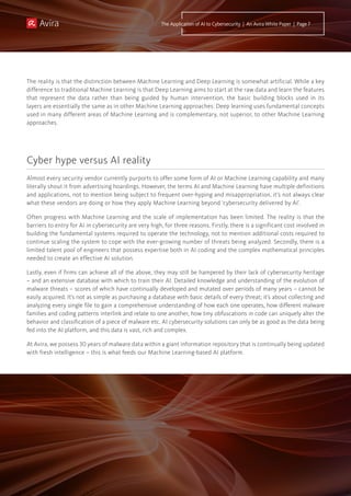 The reality is that the distinction between Machine Learning and Deep Learning is somewhat artificial. While a key
difference to traditional Machine Learning is that Deep Learning aims to start at the raw data and learn the features
that represent the data rather than being guided by human intervention, the basic building blocks used in its
layers are essentially the same as in other Machine Learning approaches: Deep learning uses fundamental concepts
used in many different areas of Machine Learning and is complementary, not superior, to other Machine Learning
approaches.
Almost every security vendor currently purports to offer some form of AI or Machine Learning capability and many
literally shout it from advertising hoardings. However, the terms AI and Machine Learning have multiple definitions
and applications, not to mention being subject to frequent over-hyping and misappropriation, it’s not always clear
what these vendors are doing or how they apply Machine Learning beyond ‘cybersecurity delivered by AI’.
Often progress with Machine Learning and the scale of implementation has been limited. The reality is that the
barriers to entry for AI in cybersecurity are very high, for three reasons. Firstly, there is a significant cost involved in
building the fundamental systems required to operate the technology, not to mention additional costs required to
continue scaling the system to cope with the ever-growing number of threats being analyzed. Secondly, there is a
limited talent pool of engineers that possess expertise both in AI coding and the complex mathematical principles
needed to create an effective AI solution.
Lastly, even if firms can achieve all of the above, they may still be hampered by their lack of cybersecurity heritage
– and an extensive database with which to train their AI. Detailed knowledge and understanding of the evolution of
malware threats – scores of which have continually developed and mutated over periods of many years – cannot be
easily acquired. It’s not as simple as purchasing a database with basic details of every threat; it’s about collecting and
analyzing every single file to gain a comprehensive understanding of how each one operates, how different malware
families and coding patterns interlink and relate to one another, how tiny obfuscations in code can uniquely alter the
behavior and classification of a piece of malware etc. AI cybersecurity solutions can only be as good as the data being
fed into the AI platform, and this data is vast, rich and complex.
At Avira, we possess 30 years of malware data within a giant information repository that is continually being updated
with fresh intelligence – this is what feeds our Machine Learning-based AI platform.
Cyber hype versus AI reality
The Application of AI to Cybersecurity | An Avira White Paper | Page 7
 