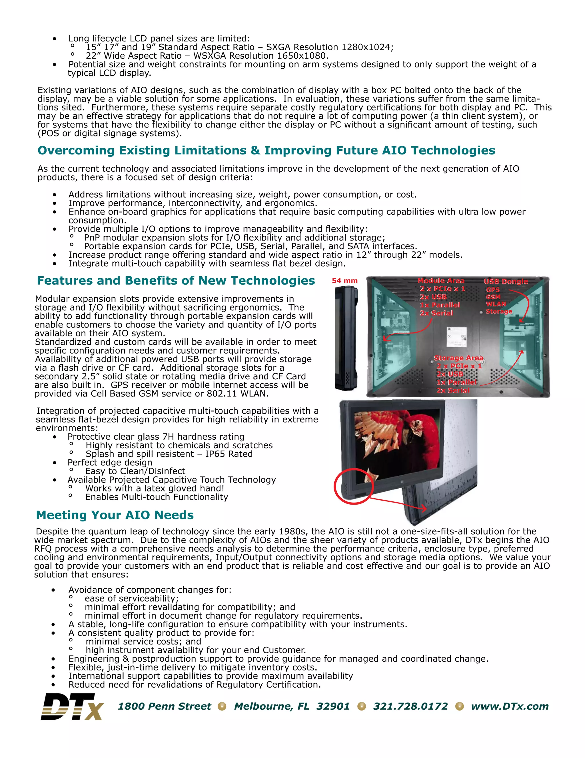 •   Long lifecycle LCD panel sizes are limited:
         ° 15” 17” and 19” Standard Aspect Ratio – SXGA Resolution 1280x1024;
         ° 22” Wide Aspect Ratio – WSXGA Resolution 1650x1080.
    •   Potential size and weight constraints for mounting on arm systems designed to only support the weight of a
        typical LCD display.

Existing variations of AIO designs, such as the combination of display with a box PC bolted onto the back of the
display, may be a viable solution for some applications. In evaluation, these variations suffer from the same limita-
tions sited. Furthermore, these systems require separate costly regulatory certifications for both display and PC. This
may be an effective strategy for applications that do not require a lot of computing power (a thin client system), or
for systems that have the flexibility to change either the display or PC without a significant amount of testing, such
(POS or digital signage systems).

Overcoming Existing Limitations & Improving Future AIO Technologies
As the current technology and associated limitations improve in the development of the next generation of AIO
products, there is a focused set of design criteria:

    •   Address limitations without increasing size, weight, power consumption, or cost.
    •   Improve performance, interconnectivity, and ergonomics.
    •   Enhance on-board graphics for applications that require basic computing capabilities with ultra low power
        consumption.
    •   Provide multiple I/O options to improve manageability and flexibility:
        ° PnP modular expansion slots for I/O flexibility and additional storage;
        ° Portable expansion cards for PCIe, USB, Serial, Parallel, and SATA interfaces.
    •   Increase product range offering standard and wide aspect ratio in 12” through 22” models.
    •   Integrate multi-touch capability with seamless flat bezel design.

Features and Benefits of New Technologies                             54 mm              Module Area        USB Dongle
                                                                                         2 x PCIe x 1       GPS
Modular expansion slots provide extensive improvements in                                2x USB             GSM
                                                                                         1x Parallel        WLAN
storage and I/O flexibility without sacrificing ergonomics. The                                             Storage
                                                                                         2x Serial
ability to add functionality through portable expansion cards will
enable customers to choose the variety and quantity of I/O ports
available on their AIO system.
Standardized and custom cards will be available in order to meet
specific configuration needs and customer requirements.
Availability of additional powered USB ports will provide storage                            Storage Area
via a flash drive or CF card. Additional storage slots for a                                 2 x PCIe x 1
secondary 2.5” solid state or rotating media drive and CF Card                               2x USB
are also built in. GPS receiver or mobile internet access will be                            1x Parallel
                                                                                             2x Serial
provided via Cell Based GSM service or 802.11 WLAN.

Integration of projected capacitive multi-touch capabilities with a
seamless flat-bezel design provides for high reliability in extreme
environments:
    • Protective clear glass 7H hardness rating
       ° Highly resistant to chemicals and scratches
       ° Splash and spill resistent – IP65 Rated
    • Perfect edge design
       ° Easy to Clean/Disinfect
    • Available Projected Capacitive Touch Technology
       ° Works with a latex gloved hand!
       ° Enables Multi-touch Functionality

Meeting Your AIO Needs
Despite the quantum leap of technology since the early 1980s, the AIO is still not a one-size-fits-all solution for the
                                                                                           i  fi    ll
wide market spectrum. Due to the complexity of AIOs and the sheer variety of products available, DTx begins the AIO
RFQ process with a comprehensive needs analysis to determine the performance criteria, enclosure type, preferred
cooling and environmental requirements, Input/Output connectivity options and storage media options. We value your
goal to provide your customers with an end product that is reliable and cost effective and our goal is to provide an AIO
solution that ensures:
   •    Avoidance of component changes for:
        ° ease of serviceability;
        ° minimal effort revalidating for compatibility; and
        ° minimal effort in document change for regulatory requirements.
   •    A stable, long-life configuration to ensure compatibility with your instruments.
   •    A consistent quality product to provide for:
        ° minimal service costs; and
        ° high instrument availability for your end Customer.
   •    Engineering & postproduction support to provide guidance for managed and coordinated change.
   •    Flexible, just-in-time delivery to mitigate inventory costs.
   •    International support capabilities to provide maximum availability
   •    Reduced need for revalidations of Regulatory Certification.

                   1800 Penn Street           Melbourne, FL 32901             321.728.0172              www.DTx.com
 