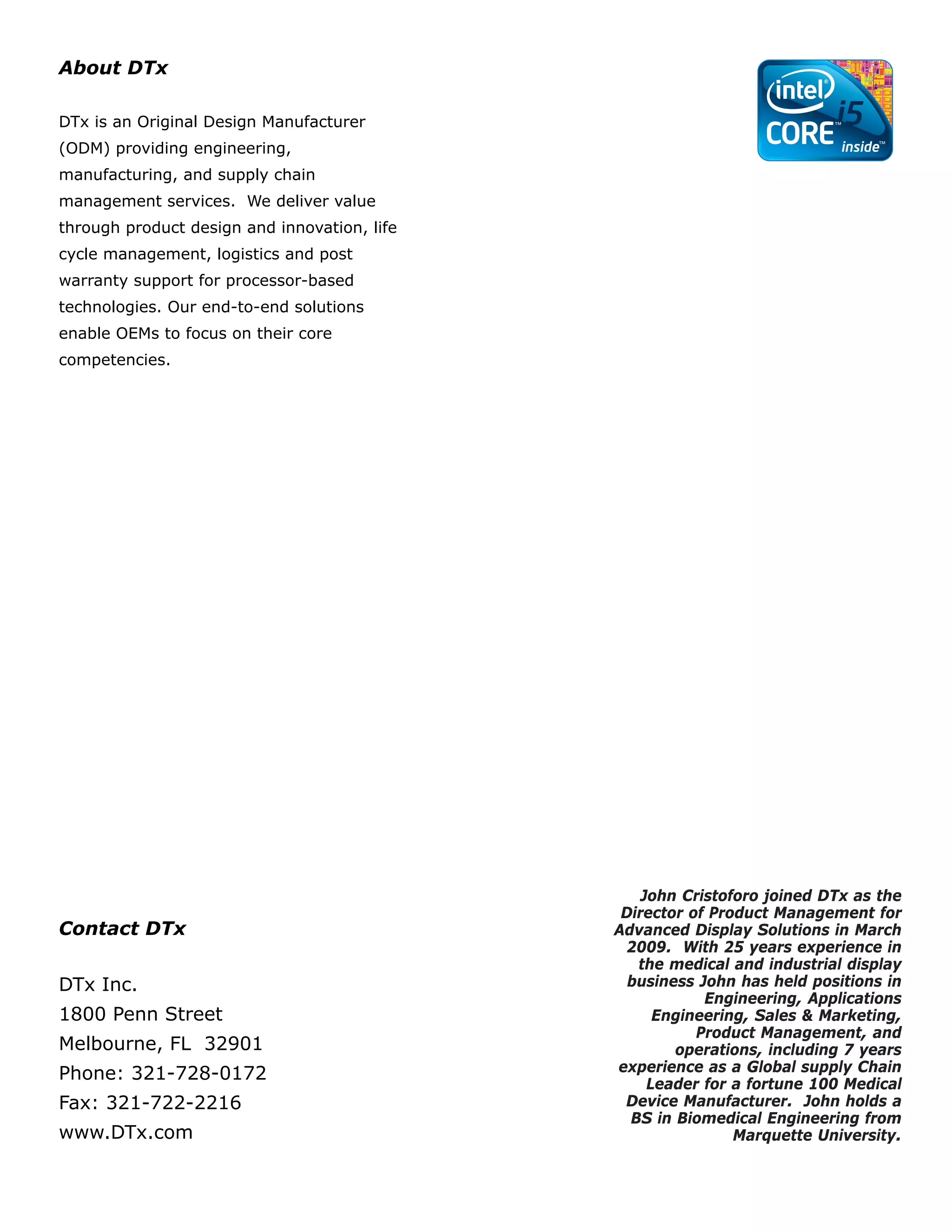 About DTx

DTx is an Original Design Manufacturer
(ODM) providing engineering,
manufacturing, and supply chain
management services. We deliver value
through product design and innovation, life
cycle management, logistics and post
warranty support for processor-based
technologies. Our end-to-end solutions
enable OEMs to focus on their core
competencies.




                                                  John Cristoforo joined DTx as the
                                               Director of Product Management for
Contact DTx                                   Advanced Display Solutions in March
                                                2009. With 25 years experience in
                                                 the medical and industrial display
DTx Inc.                                        business John has held positions in
                                                          Engineering, Applications
1800 Penn Street                                    Engineering, Sales & Marketing,
                                                         Product Management, and
Melbourne, FL 32901                                   operations, including 7 years
Phone: 321-728-0172                           experience as a Global supply Chain
                                                   Leader for a fortune 100 Medical
Fax: 321-722-2216                              Device Manufacturer. John holds a
                                                BS in Biomedical Engineering from
www.DTx.com                                                   Marquette University.
 