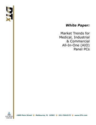 White Paper:

                                                             Market Trends for
                                                             Medical, Industrial
                                                                 & Commercial
                                                              All-In-One (AIO)
                                                                      Panel PCs




                    1800 Penn Street   Melbourne, FL 32901   321.728.0172   www.DTx.com
EN ISO 13485:2003
  ISO 9001:2008
 