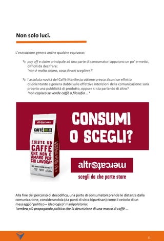 Non solo luci.
11
L’esecuzione genera anche qualche equivoco:
 pay off e claim principale ad una parte di consumatori appaiono un po’ ermetici,
difficili da decifrare:
‘non è molto chiaro, cosa dovrei scegliere?’
 l‘assoluta novità del Caffè Manifesto ottiene presso alcuni un effetto
disorientante e genera dubbi sulle effettive intenzioni della comunicazione:sarà
proprio una pubblicità di prodotto, oppure si sta parlando di altro?
‘non capisco se vende caffè o filosofia … ‘
Alla fine del percorso di decodifica, una parte di consumatori prende le distanze dalla
comunicazione, considerandola (da punti di vista bipartisan) come il veicolo di un
messaggio ‘politico – ideologico’ manipolatorio:
‘sembra più propaganda politica che la descrizione di una marca di caffè …
 