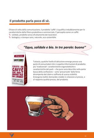 Il prodotto parla poco di sè.
13
Chiave di volta della comunicazione, il prodotto ‘caffè’ si qualifica indubbiamente per le
caratteristiche della filiera produttiva e commerciale. È percepito come un caffè:
 solidale, prodotto senza sfruttamento dei lavoratori
 biologico, e dunque sano, naturale, eco-sostenibile.
Tuttavia, qualche livello di delusione emerge presso una
parte di consumatori che si aspetta informazioni di prodotto
più ‘tradizionali’: caratteristiche organolettiche e
caratteristiche del pack – che pure sono descritte nella parte
bassa della confezione – sono ‘prevaricate’ dalla forza
dirompente del claim e soffrono di scarsa visibilità.
Emergono inoltre domande e dubbi in relazione al prezzo, e
al rapporto qualità-prezzo, del prodotto.
‘’Equo, solidale e bio. In tre parole: buono’’
 