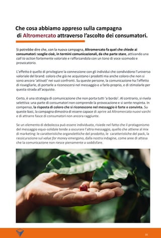 Che cosa abbiamo appreso sulla campagna
di Altromercato attraverso l’ascolto dei consumatori.
Si potrebbe dire che, con la nuova campagna, Altromercato fa quel che chiede ai
consumatori: sceglie cioè, in termini comunicazionali, da che parte stare, attivando una
call to action fortemente valoriale e rafforzandola con un tono di voce scomodo e
provocatorio.
L’effetto è quello di privilegiare la connessione con gli individui che condividono l’universo
valoriale del brand: coloro che già ne acquistano i prodotti ma anche coloro che non si
sono ancora ‘attivati’ nei suoi confronti. Su queste persone, la comunicazione ha l’effetto
di risvegliarle, di portarle a riconoscersi nel messaggio e a farlo proprio, e di stimolarle per
questa strada all’acquisto.
Certo, è una strategia di comunicazione che non porta tutti ‘a bordo’. Al contrario, si rivela
selettiva: una parte di consumatori non comprende la provocazione e si sente respinta. In
compenso, la risposta di coloro che si riconoscono nel messaggio è forte e convinta. Su
queste basi, la campagna dimostra di essere capace di aprire ad Altromercato nuovi varchi
e di attrarre fasce di consumatori non ancora raggiunte.
Se un elemento di debolezza può essere individuato, risiede nel fatto che il protagonismo
del messaggio equo-solidale tende a oscurare l’altro messaggio, quello che attiene al mix
di marketing: le caratteristiche organolettiche del prodotto, le caratteristiche del pack, la
rassicurazione sul value for money emergono, dalla nostra indagine, come aree di attesa
che la comunicazione non riesce pienamente a soddisfare.
16
 