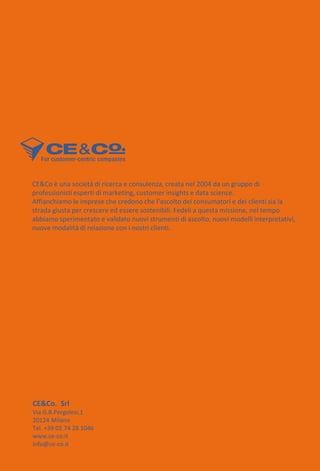 CE&Co è una società di ricerca e consulenza, creata nel 2004 da un gruppo di
professionisti esperti di marketing, customer insights e data science.
Affianchiamo le imprese che credono che l’ascolto dei consumatori e dei clienti sia la
strada giusta per crescere ed essere sostenibili. Fedeli a questa missione, nel tempo
abbiamo sperimentato e validato nuovi strumenti di ascolto, nuovi modelli interpretativi,
nuove modalità di relazione con i nostri clienti.
CE&Co. Srl
Via G.B.Pergolesi,1
20124 Milano
Tel. +39 02 74 28 1046
www.ce-co.it
info@ce-co.it
 