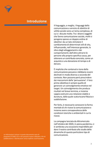 Il linguaggio, o meglio, i linguaggi della
comunicazione a servizio di obiettivi di
utilità sociale sono un tema complesso, di
cui si discute molto. Tra i diversi soggetti
che fanno comunicazione sociale, molti si
pongono spesso un doppio ordine di
obiettivi: da un lato stimolare il
cambiamento di determinati stili di vita,
influenzando, nell’interesse generale, la
sfera degli atteggiamenti e dei
comportamenti; dall’altro attrarre le
persone alla propria specifica causa, per
ottenere un contributo concreto, come un
acquisto o una donazione di tempo o di
denaro.
È implicito che contenuti e tono della
comunicazione possano e debbano essere
declinati in modo diverso a seconda del
contesto. Non possono però prescindere
dai meccanismi della ‘persuasione’: il loro
primo obiettivo è sempre quello di
generare un coinvolgimento emotivo nel
target. Un coinvolgimento che produca
risultati nel breve termine, e insieme
sappia costruire una relazione stabile e
duratura, dalla quale scaturiscano fiducia e
soddisfazione.
Per farlo, è necessario conoscere la forma
mentale di chi riceve la comunicazione e
insieme avere consapevolezza delle
condizioni storiche e ambientali in cui la
riceve.
La campagna lanciata da Altromercato
nell’ottobre del 2020, in piena pandemia, ci
è sembrata una occasione imperdibile per
dare il nostro contributo allo studio delle
dinamiche di questo particolare tipo di
comunicazione.
Introduzione
Le informazioni incluse in questo documento sono di
proprietà di CE&Co Srl e non possono essere utilizzate a fini di
pubblicazione o distribuzione senza esplicita autorizzazione.
2
 