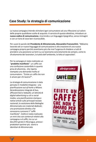 La nuova campagna intende stimolare ogni consumatore ad una riflessione sul valore
delle proprie quotidiane scelte di acquisto. A servizio di questo obiettivo, introduce un
nuovo codice di comunicazione, ricorrendo a un linguaggio tipografico, senza immagini
e con un tono di voce ben riconoscibile.
Per usare le parole del Presidente di Altromercato, Alessandro Franceschini, “Abbiamo
lavorato ad un nuovo linguaggio di comunicazione e alla creazione di una nuova
campagna proprio perché avvertiamo più che mai l’urgenza di chiedere a tutti di
prendere una posizione sui temi su cui lavoriamo concretamente da sempre, come lo
sfruttamento dei lavoratori, la tutela dell’ambiente, la lotta al caporalato’.
Case Study: la strategia di comunicazione
Per la campagna è stato realizzato un
“prodotto manifesto”: un caffè con
una confezione sostenibile in quanto
priva di alluminio, che riporta
stampata una domanda rivolta al
consumatore : “Esiste un caffè che non
è amaro per chi lavora?”.
La strategia di comunicazione è stata
pensata in modalità integrata: una
pianificazione out of home a Milano
(brandizzazione integrale di bus,
affissioni 6x3 e ledwall); un’attività di
digital advertising su siti e social
media; una pianificazione stampa e
native article sulle principali testate
nazionali, la vestizione delle Botteghe
Altromercato con materiali dedicati;
una promozione diretta a far
conoscere e provare il “caffè
manifesto”. Inoltre è stato realizzato
un mini sito con contenuti relativi alla
campagna e al caffè, tra cui un
docufilm girato in Nicaragua, presso i
produttori-partner più storici e
identitari di Altromercato
4
 