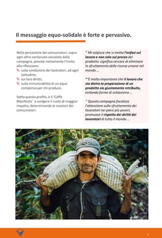 Il messaggio equo-solidale è forte e pervasivo.
Nella percezione dei consumatori, sopra
ogni altro contenuto veicolato dalla
campagna, prevale nettamente l’invito
alla riflessione:
 sulla condizione dei lavoratori, ad ogni
latitudine;
 sui loro diritti;
 sulla irrinunciabilità di un equo
compenso per chi produce.
Sotto questo profilo, è il ‘Caffè
Manifesto’ a svolgere il ruolo di maggior
impatto, determinando le reazioni dei
consumatori.
6
‘’ Mi colpisce che si metta l’enfasi sul
lavoro e non solo sul prezzo del
prodotto: significa cercare di eliminare
lo sfruttamento delle risorse umane nel
mondo …
‘’ È molto importante che il lavoro che
sta dietro la preparazione di un
prodotto sia giustamente retribuito,
evitando forme di schiavismo …
‘’ Questa campagna focalizza
l’attenzione sullo sfruttamento dei
lavoratori nei paesi più poveri,
promuove il rispetto dei diritti dei
lavoratori di tutto il mondo …
 