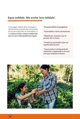Equo-solidale. Ma anche ‘eco-solidale’.
Il messaggio solidale della campagna è
naturalmente associato dai consumatori
ad una più ampia idea di sostenibilità, in
cui istanza sociale e istanza ambientale
sono tra loro indissolubilmente legate.
7
‘’Ecosostenibilità ed eguaglianza
‘’Sostenibilità e niente sfruttamento
‘’Rispetto per il pianeta e per le
persone che lo vivono
‘’Prodotti ecosostenibili e fatti nel
rispetto delle persone
‘’Si può produrre salvaguardando
l’ambiente e rispettando le persone
con eque condizioni di lavoro
 