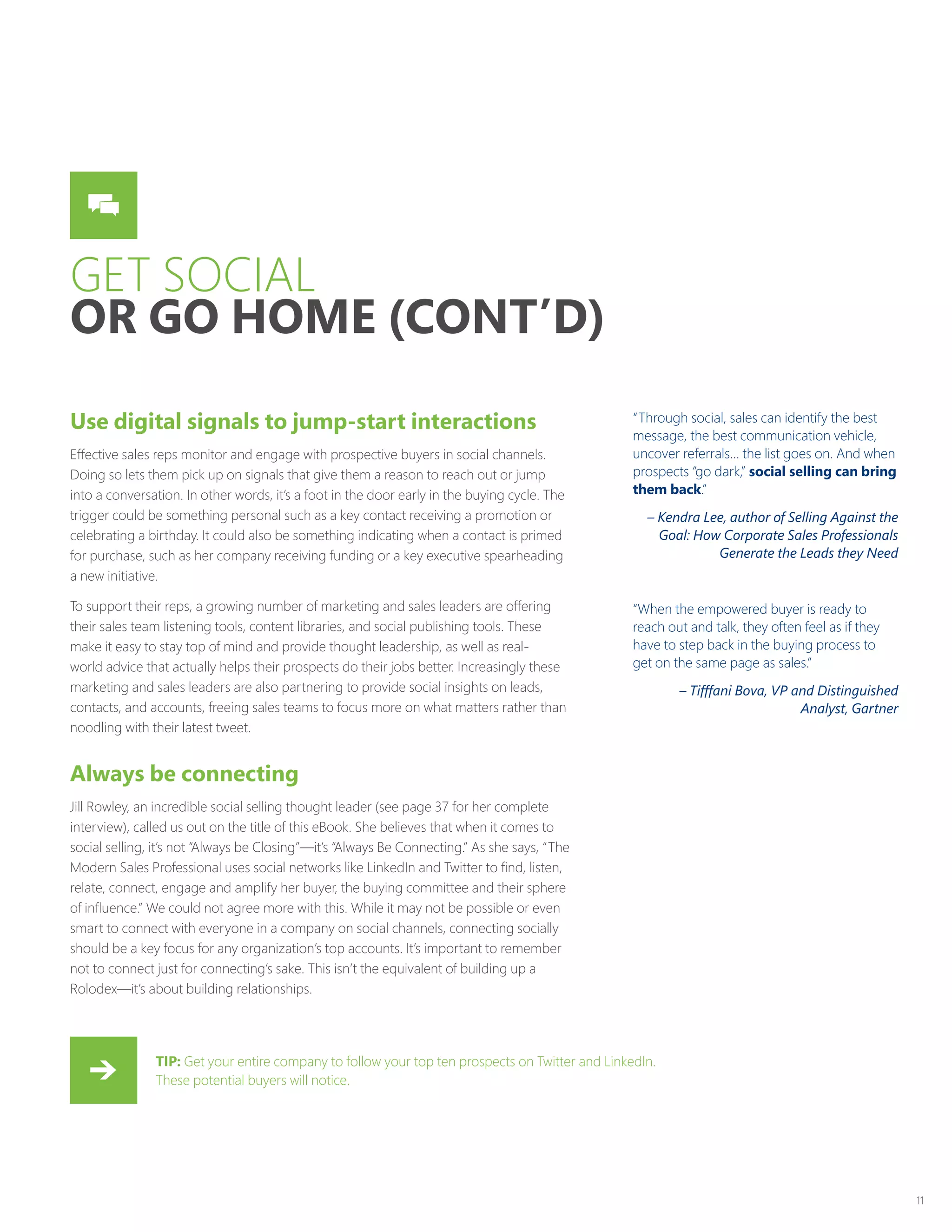 11
GET SOCIAL
OR GO HOME (CONT’D)
Use digital signals to jump-start interactions
Effective sales reps monitor and engage with prospective buyers in social channels.
Doing so lets them pick up on signals that give them a reason to reach out or jump
into a conversation. In other words, it’s a foot in the door early in the buying cycle. The
trigger could be something personal such as a key contact receiving a promotion or
celebrating a birthday. It could also be something indicating when a contact is primed
for purchase, such as her company receiving funding or a key executive spearheading
a new initiative.
To support their reps, a growing number of marketing and sales leaders are offering
their sales team listening tools, content libraries, and social publishing tools. These
make it easy to stay top of mind and provide thought leadership, as well as real-
world advice that actually helps their prospects do their jobs better. Increasingly these
marketing and sales leaders are also partnering to provide social insights on leads,
contacts, and accounts, freeing sales teams to focus more on what matters rather than
noodling with their latest tweet.
Always be connecting
Jill Rowley, an incredible social selling thought leader (see page 37 for her complete
interview), called us out on the title of this eBook. She believes that when it comes to
social selling, it’s not “Always be Closing”—it’s “Always Be Connecting.” As she says, “The
Modern Sales Professional uses social networks like LinkedIn and Twitter to find, listen,
relate, connect, engage and amplify her buyer, the buying committee and their sphere
of influence.” We could not agree more with this. While it may not be possible or even
smart to connect with everyone in a company on social channels, connecting socially
should be a key focus for any organization’s top accounts. It’s important to remember
not to connect just for connecting’s sake. This isn’t the equivalent of building up a
Rolodex—it’s about building relationships.
“Through social, sales can identify the best
message, the best communication vehicle,
uncover referrals… the list goes on. And when
prospects “go dark,” social selling can bring
them back.”
– Kendra Lee, author of Selling Against the
Goal: How Corporate Sales Professionals
Generate the Leads they Need
“When the empowered buyer is ready to
reach out and talk, they often feel as if they
have to step back in the buying process to
get on the same page as sales.”
– Tifffani Bova, VP and Distinguished
Analyst, Gartner
TIP: Get your entire company to follow your top ten prospects on Twitter and LinkedIn.
These potential buyers will notice.
 