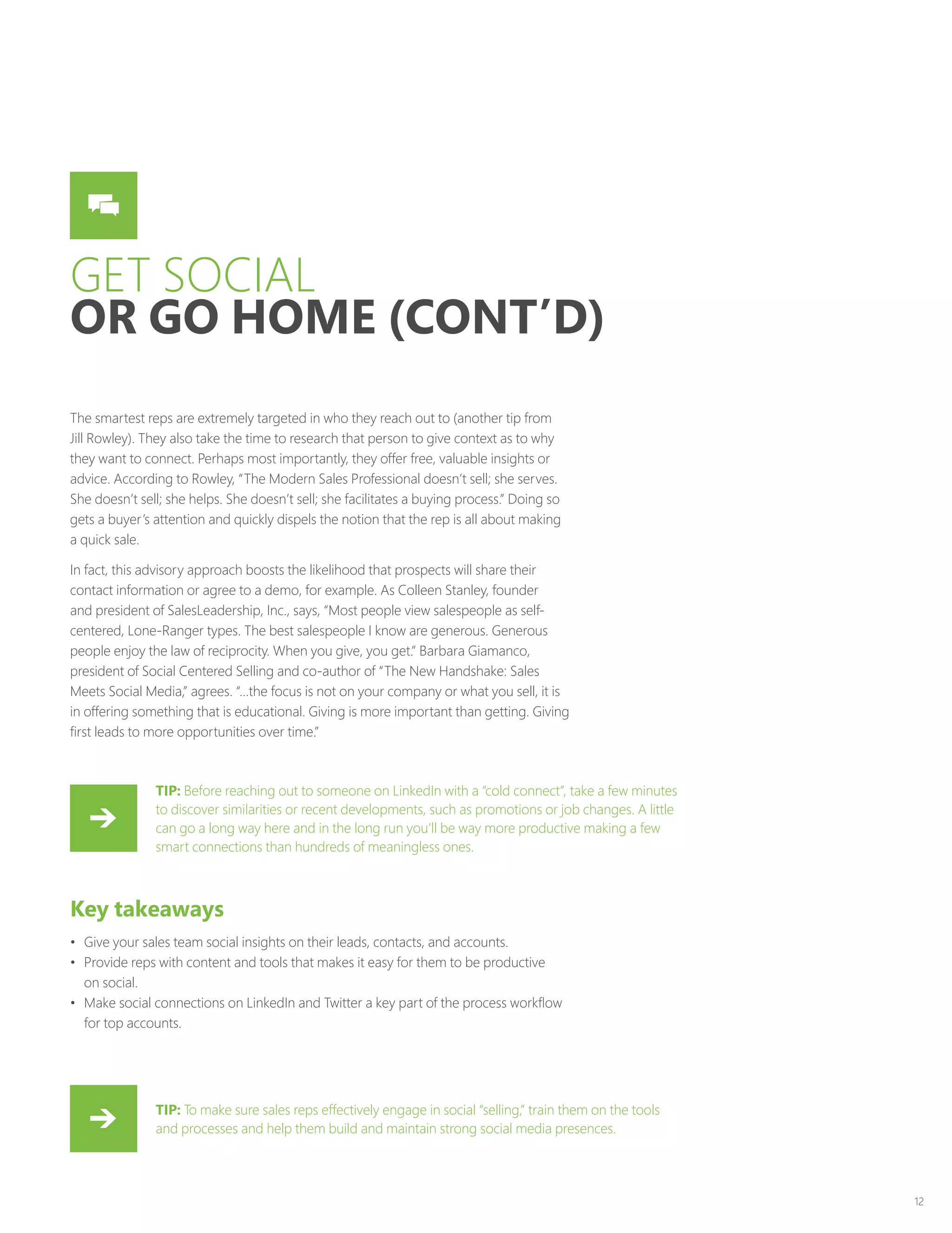 12
GET SOCIAL
OR GO HOME (CONT’D)
The smartest reps are extremely targeted in who they reach out to (another tip from
Jill Rowley). They also take the time to research that person to give context as to why
they want to connect. Perhaps most importantly, they offer free, valuable insights or
advice. According to Rowley, “The Modern Sales Professional doesn’t sell; she serves.
She doesn’t sell; she helps. She doesn’t sell; she facilitates a buying process.” Doing so
gets a buyer’s attention and quickly dispels the notion that the rep is all about making
a quick sale.
In fact, this advisory approach boosts the likelihood that prospects will share their
contact information or agree to a demo, for example. As Colleen Stanley, founder
and president of SalesLeadership, Inc., says, “Most people view salespeople as self-
centered, Lone-Ranger types. The best salespeople I know are generous. Generous
people enjoy the law of reciprocity. When you give, you get.” Barbara Giamanco,
president of Social Centered Selling and co-author of “The New Handshake: Sales
Meets Social Media,” agrees. “…the focus is not on your company or what you sell, it is
in offering something that is educational. Giving is more important than getting. Giving
first leads to more opportunities over time.”
Key takeaways
•	 Give your sales team social insights on their leads, contacts, and accounts.
•	 Provide reps with content and tools that makes it easy for them to be productive
on social.
•	 Make social connections on LinkedIn and Twitter a key part of the process workflow
for top accounts.
TIP: Before reaching out to someone on LinkedIn with a “cold connect”, take a few minutes
to discover similarities or recent developments, such as promotions or job changes. A little
can go a long way here and in the long run you’ll be way more productive making a few
smart connections than hundreds of meaningless ones.
TIP: To make sure sales reps effectively engage in social “selling,” train them on the tools
and processes and help them build and maintain strong social media presences.
 