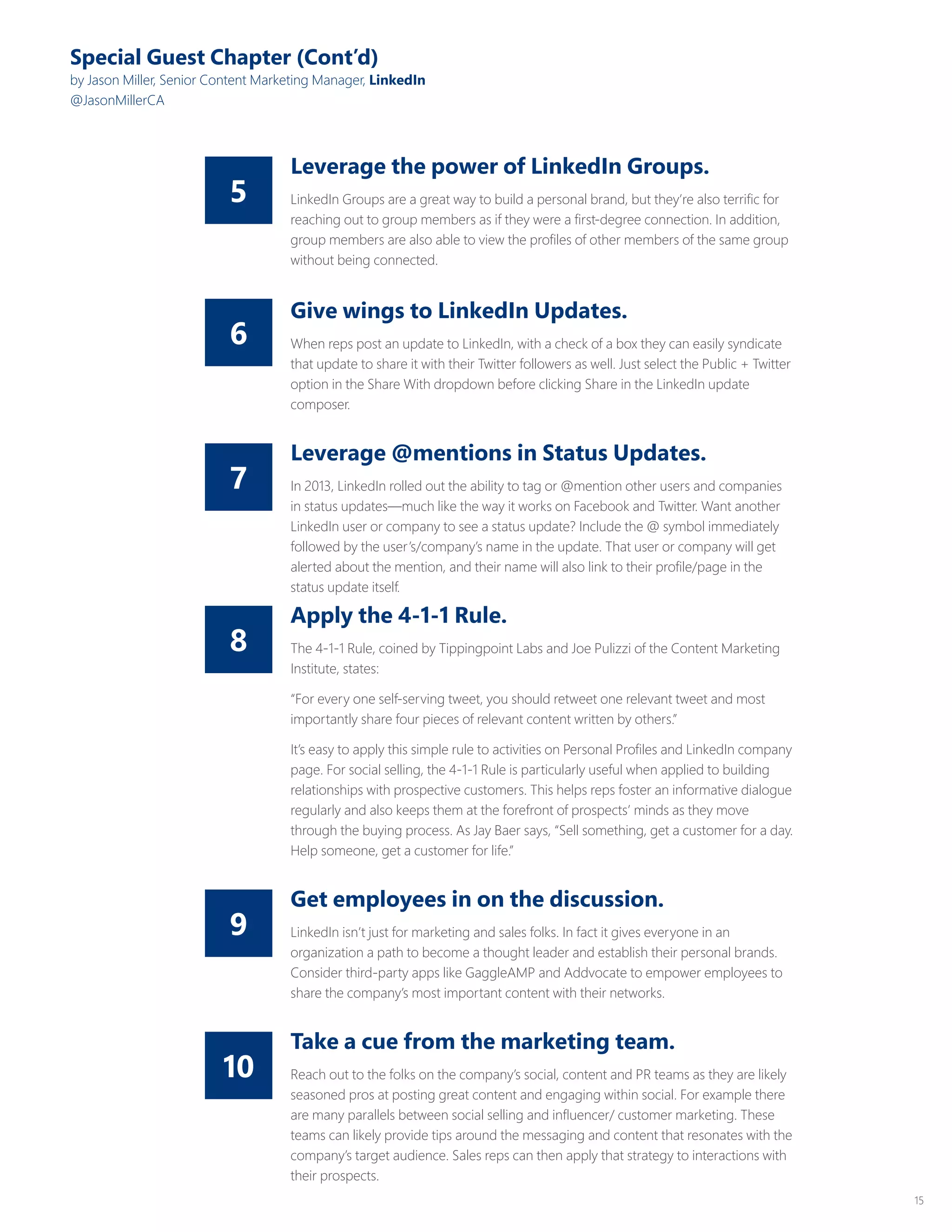 15
8
10
7
9
6
5
Special Guest Chapter (Cont’d)
by Jason Miller, Senior Content Marketing Manager, LinkedIn
@JasonMillerCA
Leverage the power of LinkedIn Groups.
LinkedIn Groups are a great way to build a personal brand, but they’re also terrific for
reaching out to group members as if they were a first-degree connection. In addition,
group members are also able to view the profiles of other members of the same group
without being connected.
Give wings to LinkedIn Updates.
When reps post an update to LinkedIn, with a check of a box they can easily syndicate
that update to share it with their Twitter followers as well. Just select the Public + Twitter
option in the Share With dropdown before clicking Share in the LinkedIn update
composer.
Leverage @mentions in Status Updates.
In 2013, LinkedIn rolled out the ability to tag or @mention other users and companies
in status updates—much like the way it works on Facebook and Twitter. Want another
LinkedIn user or company to see a status update? Include the @ symbol immediately
followed by the user’s/company’s name in the update. That user or company will get
alerted about the mention, and their name will also link to their profile/page in the
status update itself.
Get employees in on the discussion.
LinkedIn isn’t just for marketing and sales folks. In fact it gives everyone in an
organization a path to become a thought leader and establish their personal brands.
Consider third-party apps like GaggleAMP and Addvocate to empower employees to
share the company’s most important content with their networks.
Apply the 4-1-1 Rule.
The 4-1-1 Rule, coined by Tippingpoint Labs and Joe Pulizzi of the Content Marketing
Institute, states:
“For every one self-serving tweet, you should retweet one relevant tweet and most
importantly share four pieces of relevant content written by others.”
It’s easy to apply this simple rule to activities on Personal Profiles and LinkedIn company
page. For social selling, the 4-1-1 Rule is particularly useful when applied to building
relationships with prospective customers. This helps reps foster an informative dialogue
regularly and also keeps them at the forefront of prospects’ minds as they move
through the buying process. As Jay Baer says, “Sell something, get a customer for a day.
Help someone, get a customer for life.”
Take a cue from the marketing team.
Reach out to the folks on the company’s social, content and PR teams as they are likely
seasoned pros at posting great content and engaging within social. For example there
are many parallels between social selling and influencer/ customer marketing. These
teams can likely provide tips around the messaging and content that resonates with the
company’s target audience. Sales reps can then apply that strategy to interactions with
their prospects.
 