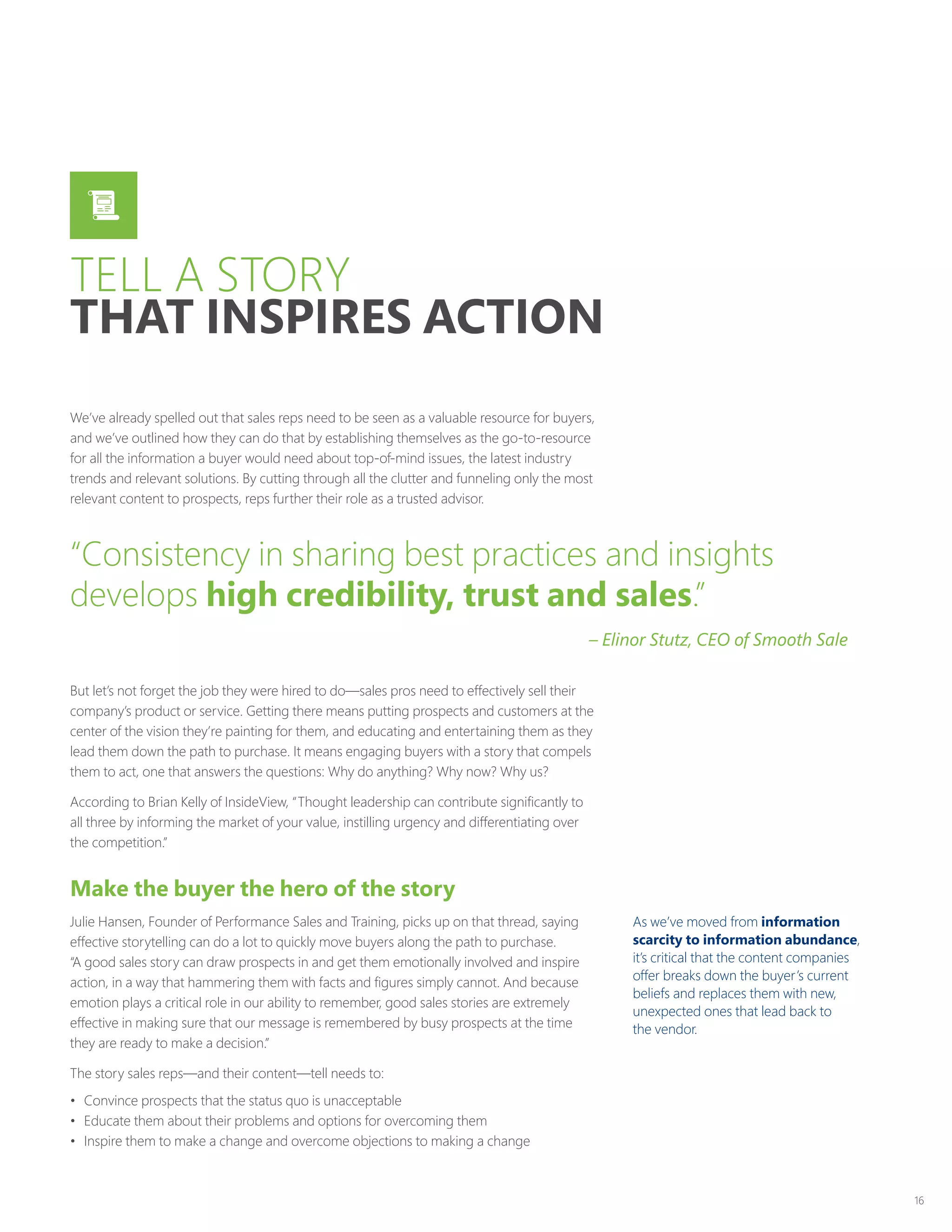 16
We’ve already spelled out that sales reps need to be seen as a valuable resource for buyers,
and we’ve outlined how they can do that by establishing themselves as the go-to-resource
for all the information a buyer would need about top-of-mind issues, the latest industry
trends and relevant solutions. By cutting through all the clutter and funneling only the most
relevant content to prospects, reps further their role as a trusted advisor.
But let’s not forget the job they were hired to do—sales pros need to effectively sell their
company’s product or service. Getting there means putting prospects and customers at the
center of the vision they’re painting for them, and educating and entertaining them as they
lead them down the path to purchase. It means engaging buyers with a story that compels
them to act, one that answers the questions: Why do anything? Why now? Why us?
According to Brian Kelly of InsideView, “Thought leadership can contribute significantly to
all three by informing the market of your value, instilling urgency and differentiating over
the competition.”
Make the buyer the hero of the story
Julie Hansen, Founder of Performance Sales and Training, picks up on that thread, saying
effective storytelling can do a lot to quickly move buyers along the path to purchase.
“A good sales story can draw prospects in and get them emotionally involved and inspire
action, in a way that hammering them with facts and figures simply cannot. And because
emotion plays a critical role in our ability to remember, good sales stories are extremely
effective in making sure that our message is remembered by busy prospects at the time
they are ready to make a decision.”
The story sales reps—and their content—tell needs to:
•	 Convince prospects that the status quo is unacceptable
•	 Educate them about their problems and options for overcoming them
•	 Inspire them to make a change and overcome objections to making a change
As we’ve moved from information
scarcity to information abundance,
it’s critical that the content companies
offer breaks down the buyer’s current
beliefs and replaces them with new,
unexpected ones that lead back to
the vendor.
“Consistency in sharing best practices and insights
develops high credibility, trust and sales.”
– Elinor Stutz, CEO of Smooth Sale
TELL A STORY
THAT INSPIRES ACTION
 