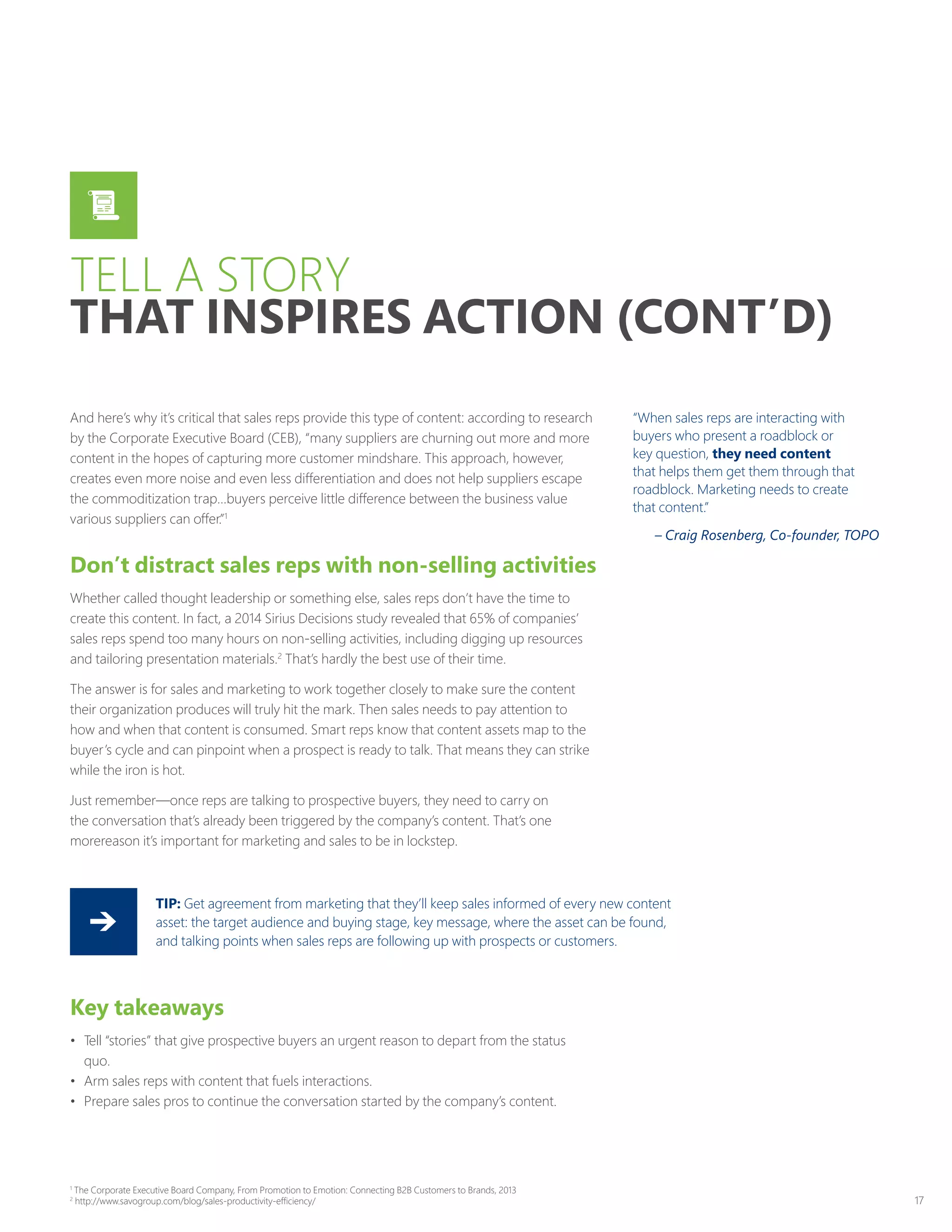 17
And here’s why it’s critical that sales reps provide this type of content: according to research
by the Corporate Executive Board (CEB), “many suppliers are churning out more and more
content in the hopes of capturing more customer mindshare. This approach, however,
creates even more noise and even less differentiation and does not help suppliers escape
the commoditization trap…buyers perceive little difference between the business value
various suppliers can offer.”1
Don’t distract sales reps with non-selling activities
Whether called thought leadership or something else, sales reps don’t have the time to
create this content. In fact, a 2014 Sirius Decisions study revealed that 65% of companies’
sales reps spend too many hours on non-selling activities, including digging up resources
and tailoring presentation materials.2
That’s hardly the best use of their time.
The answer is for sales and marketing to work together closely to make sure the content
their organization produces will truly hit the mark. Then sales needs to pay attention to
how and when that content is consumed. Smart reps know that content assets map to the
buyer’s cycle and can pinpoint when a prospect is ready to talk. That means they can strike
while the iron is hot.
Just remember—once reps are talking to prospective buyers, they need to carry on
the conversation that’s already been triggered by the company’s content. That’s one
morereason it’s important for marketing and sales to be in lockstep.
“When sales reps are interacting with
buyers who present a roadblock or
key question, they need content
that helps them get them through that
roadblock. Marketing needs to create
that content.”
– Craig Rosenberg, Co-founder, TOPO
TELL A STORY
THAT INSPIRES ACTION (CONT’D)
Key takeaways
•	 Tell “stories” that give prospective buyers an urgent reason to depart from the status
quo.
•	 Arm sales reps with content that fuels interactions.
•	 Prepare sales pros to continue the conversation started by the company’s content.
TIP: Get agreement from marketing that they’ll keep sales informed of every new content
asset: the target audience and buying stage, key message, where the asset can be found,
and talking points when sales reps are following up with prospects or customers.
1
The Corporate Executive Board Company, From Promotion to Emotion: Connecting B2B Customers to Brands, 2013
2
http://www.savogroup.com/blog/sales-productivity-efficiency/
 