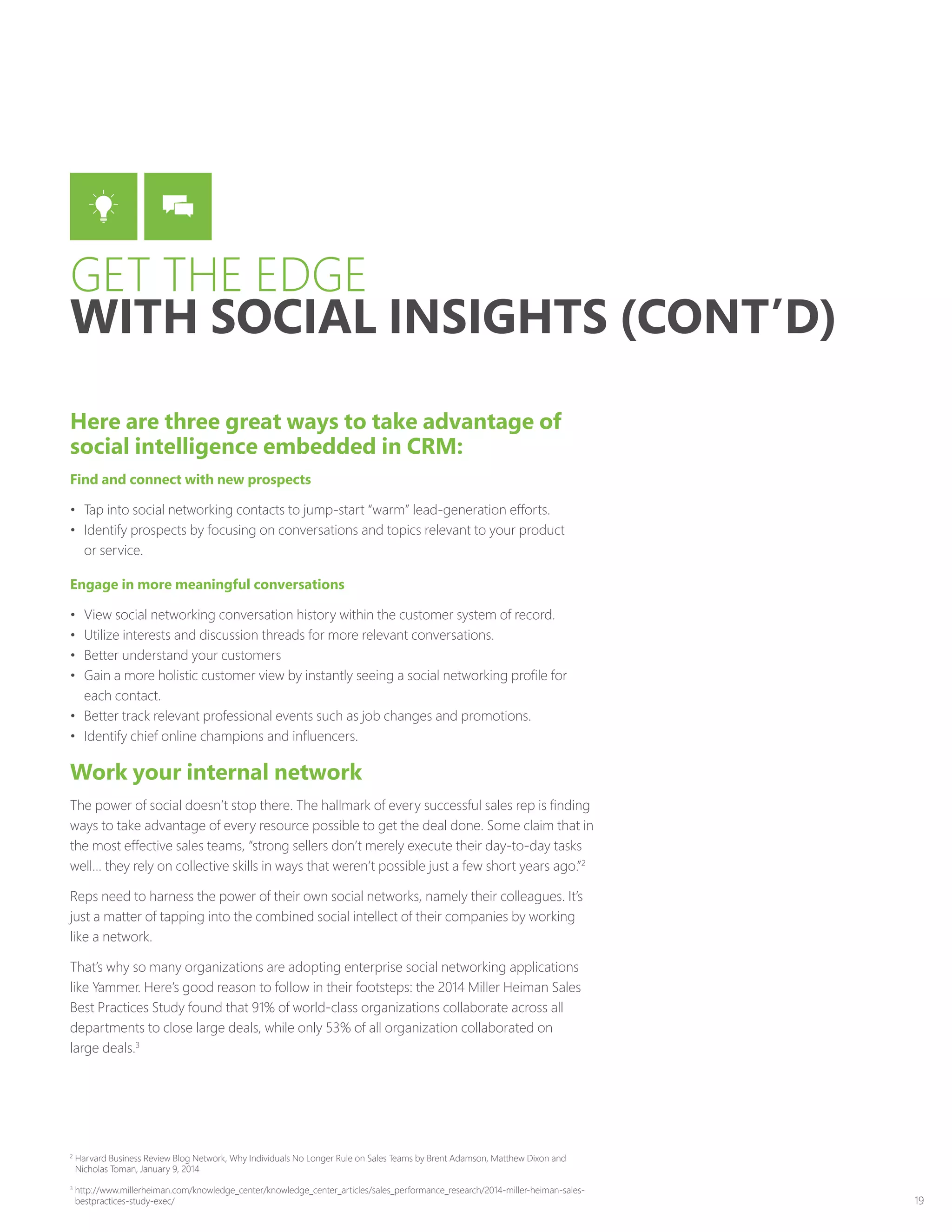 19
Here are three great ways to take advantage of
social intelligence embedded in CRM:
Find and connect with new prospects
•	 Tap into social networking contacts to jump-start “warm” lead-generation efforts.
•	 Identify prospects by focusing on conversations and topics relevant to your product
or service.
Engage in more meaningful conversations
•	 View social networking conversation history within the customer system of record.
•	 Utilize interests and discussion threads for more relevant conversations.
•	 Better understand your customers
•	 Gain a more holistic customer view by instantly seeing a social networking profile for
each contact.
•	 Better track relevant professional events such as job changes and promotions.
•	 Identify chief online champions and influencers.
Work your internal network
The power of social doesn’t stop there. The hallmark of every successful sales rep is finding
ways to take advantage of every resource possible to get the deal done. Some claim that in
the most effective sales teams, “strong sellers don’t merely execute their day-to-day tasks
well… they rely on collective skills in ways that weren’t possible just a few short years ago.”2
Reps need to harness the power of their own social networks, namely their colleagues. It’s
just a matter of tapping into the combined social intellect of their companies by working
like a network.
That’s why so many organizations are adopting enterprise social networking applications
like Yammer. Here’s good reason to follow in their footsteps: the 2014 Miller Heiman Sales
Best Practices Study found that 91% of world-class organizations collaborate across all
departments to close large deals, while only 53% of all organization collaborated on
large deals.3
GET THE EDGE
WITH SOCIAL INSIGHTS (CONT’D)
2
Harvard Business Review Blog Network, Why Individuals No Longer Rule on Sales Teams by Brent Adamson, Matthew Dixon and
Nicholas Toman, January 9, 2014
3
http://www.millerheiman.com/knowledge_center/knowledge_center_articles/sales_performance_research/2014-miller-heiman-sales-
bestpractices-study-exec/
 
