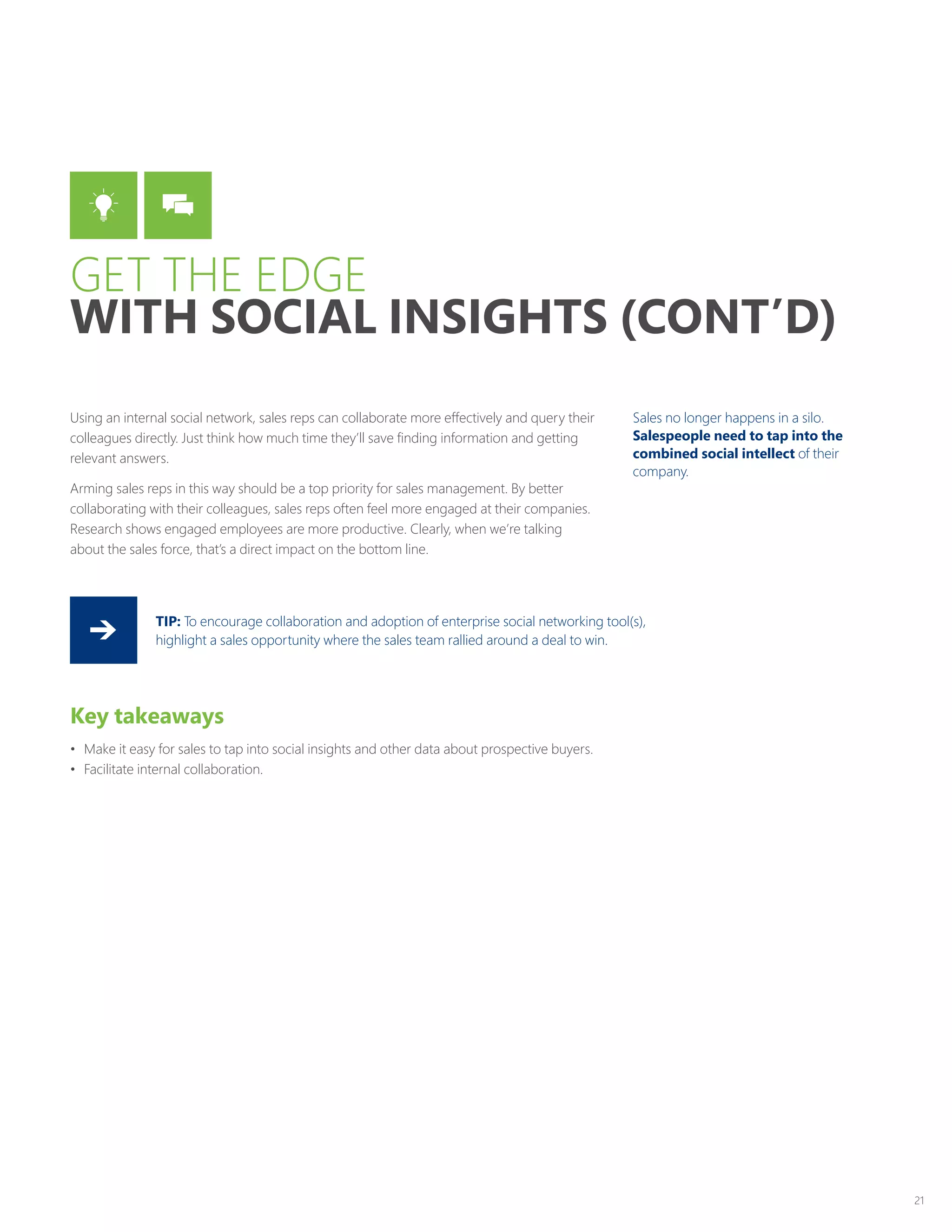 21
Using an internal social network, sales reps can collaborate more effectively and query their
colleagues directly. Just think how much time they’ll save finding information and getting
relevant answers.
Arming sales reps in this way should be a top priority for sales management. By better
collaborating with their colleagues, sales reps often feel more engaged at their companies.
Research shows engaged employees are more productive. Clearly, when we’re talking
about the sales force, that’s a direct impact on the bottom line.
Key takeaways
•	 Make it easy for sales to tap into social insights and other data about prospective buyers.
•	 Facilitate internal collaboration.
TIP: To encourage collaboration and adoption of enterprise social networking tool(s),
highlight a sales opportunity where the sales team rallied around a deal to win.
Sales no longer happens in a silo.
Salespeople need to tap into the
combined social intellect of their
company.
GET THE EDGE
WITH SOCIAL INSIGHTS (CONT’D)
 