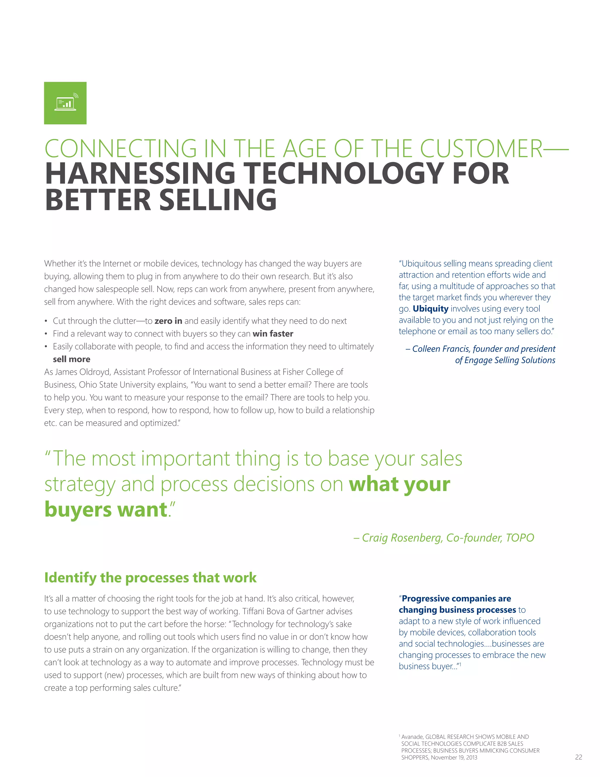 22
Whether it’s the Internet or mobile devices, technology has changed the way buyers are
buying, allowing them to plug in from anywhere to do their own research. But it’s also
changed how salespeople sell. Now, reps can work from anywhere, present from anywhere,
sell from anywhere. With the right devices and software, sales reps can:
•	 Cut through the clutter—to zero in and easily identify what they need to do next
•	 Find a relevant way to connect with buyers so they can win faster
•	 Easily collaborate with people, to find and access the information they need to ultimately
sell more
As James Oldroyd, Assistant Professor of International Business at Fisher College of
Business, Ohio State University explains, “You want to send a better email? There are tools
to help you. You want to measure your response to the email? There are tools to help you.
Every step, when to respond, how to respond, how to follow up, how to build a relationship
etc. can be measured and optimized.”
Identify the processes that work
It’s all a matter of choosing the right tools for the job at hand. It’s also critical, however,
to use technology to support the best way of working. Tiffani Bova of Gartner advises
organizations not to put the cart before the horse: “Technology for technology’s sake
doesn’t help anyone, and rolling out tools which users find no value in or don’t know how
to use puts a strain on any organization. If the organization is willing to change, then they
can’t look at technology as a way to automate and improve processes. Technology must be
used to support (new) processes, which are built from new ways of thinking about how to
create a top performing sales culture.”
“Ubiquitous selling means spreading client
attraction and retention efforts wide and
far, using a multitude of approaches so that
the target market finds you wherever they
go. Ubiquity involves using every tool
available to you and not just relying on the
telephone or email as too many sellers do.”
– Colleen Francis, founder and president
of Engage Selling Solutions
“Progressive companies are
changing business processes to
adapt to a new style of work influenced
by mobile devices, collaboration tools
and social technologies.…businesses are
changing processes to embrace the new
business buyer...”1
“The most important thing is to base your sales
strategy and process decisions on what your
buyers want.”
– Craig Rosenberg, Co-founder, TOPO
CONNECTING IN THE AGE OF THE CUSTOMER—
HARNESSING TECHNOLOGY FOR
BETTER SELLING
1
Avanade, GLOBAL RESEARCH SHOWS MOBILE AND
SOCIAL TECHNOLOGIES COMPLICATE B2B SALES
PROCESSES; BUSINESS BUYERS MIMICKING CONSUMER
SHOPPERS, November 19, 2013
 