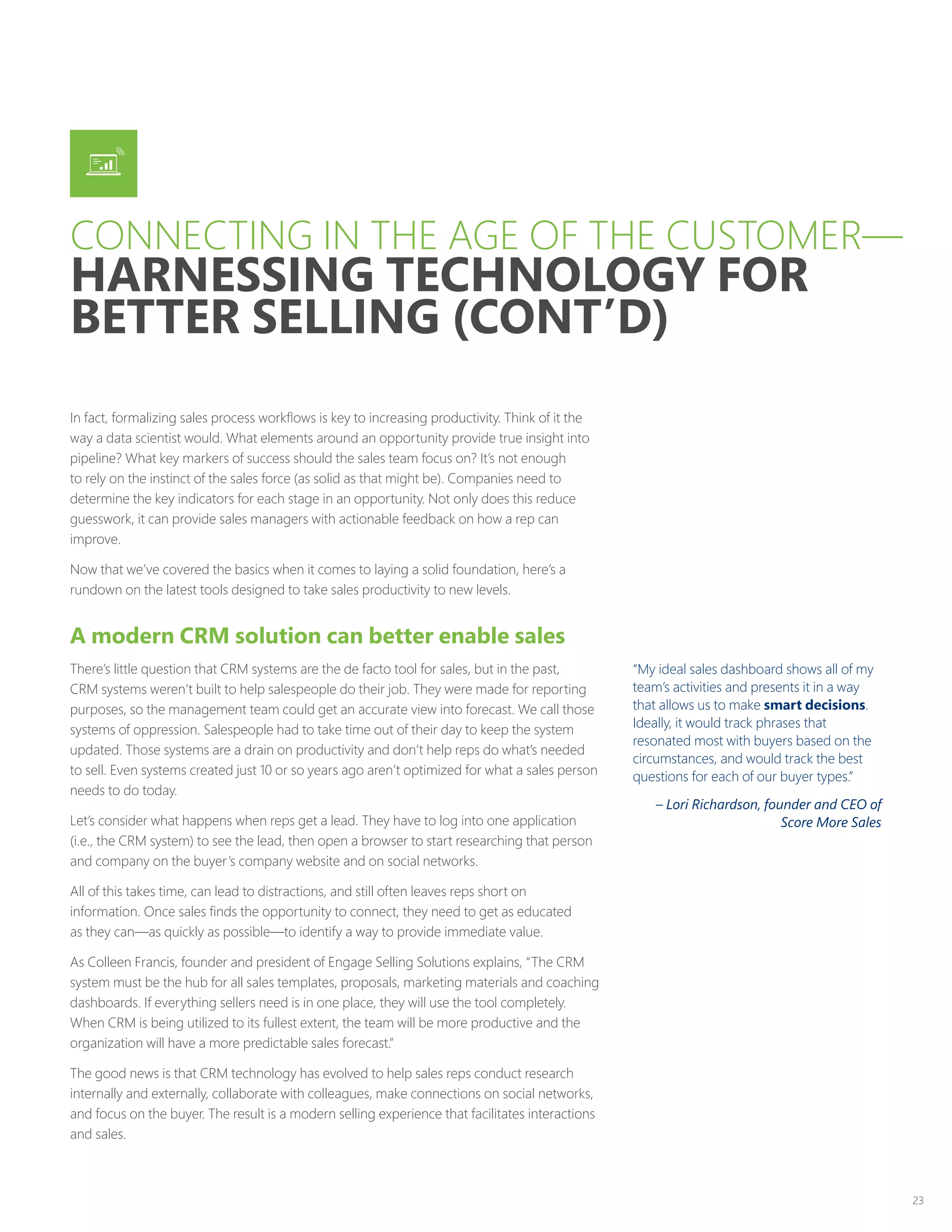 23
In fact, formalizing sales process workflows is key to increasing productivity. Think of it the
way a data scientist would. What elements around an opportunity provide true insight into
pipeline? What key markers of success should the sales team focus on? It’s not enough
to rely on the instinct of the sales force (as solid as that might be). Companies need to
determine the key indicators for each stage in an opportunity. Not only does this reduce
guesswork, it can provide sales managers with actionable feedback on how a rep can
improve.
Now that we’ve covered the basics when it comes to laying a solid foundation, here’s a
rundown on the latest tools designed to take sales productivity to new levels.
A modern CRM solution can better enable sales
There’s little question that CRM systems are the de facto tool for sales, but in the past,
CRM systems weren’t built to help salespeople do their job. They were made for reporting
purposes, so the management team could get an accurate view into forecast. We call those
systems of oppression. Salespeople had to take time out of their day to keep the system
updated. Those systems are a drain on productivity and don’t help reps do what’s needed
to sell. Even systems created just 10 or so years ago aren’t optimized for what a sales person
needs to do today.
Let’s consider what happens when reps get a lead. They have to log into one application
(i.e., the CRM system) to see the lead, then open a browser to start researching that person
and company on the buyer’s company website and on social networks.
All of this takes time, can lead to distractions, and still often leaves reps short on
information. Once sales finds the opportunity to connect, they need to get as educated
as they can—as quickly as possible—to identify a way to provide immediate value.
As Colleen Francis, founder and president of Engage Selling Solutions explains, “The CRM
system must be the hub for all sales templates, proposals, marketing materials and coaching
dashboards. If everything sellers need is in one place, they will use the tool completely.
When CRM is being utilized to its fullest extent, the team will be more productive and the
organization will have a more predictable sales forecast.”
The good news is that CRM technology has evolved to help sales reps conduct research
internally and externally, collaborate with colleagues, make connections on social networks,
and focus on the buyer. The result is a modern selling experience that facilitates interactions
and sales.
“My ideal sales dashboard shows all of my
team’s activities and presents it in a way
that allows us to make smart decisions.
Ideally, it would track phrases that
resonated most with buyers based on the
circumstances, and would track the best
questions for each of our buyer types.”
– Lori Richardson, founder and CEO of
Score More Sales
CONNECTING IN THE AGE OF THE CUSTOMER—
HARNESSING TECHNOLOGY FOR
BETTER SELLING (CONT’D)
 