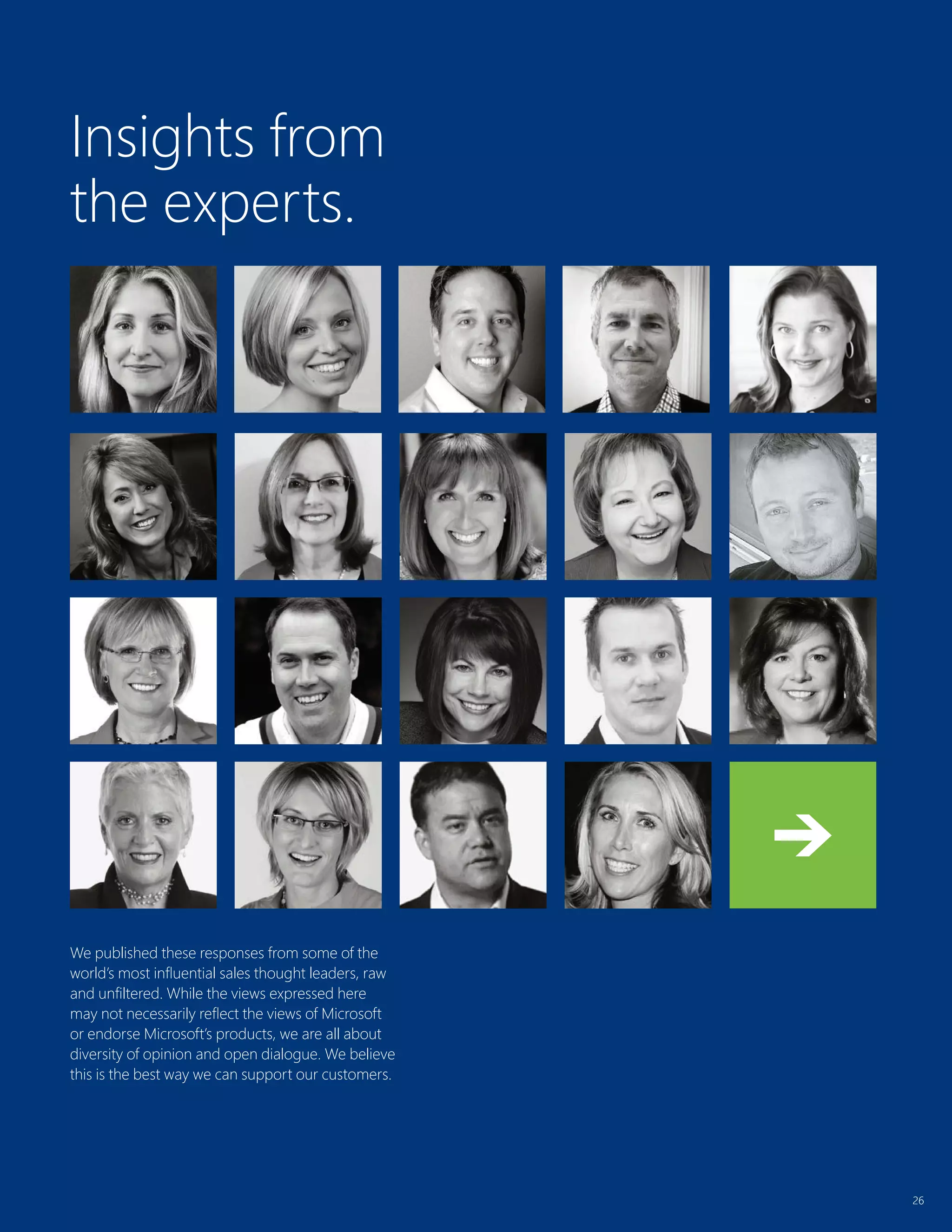 26
Insights from
the experts.
26
We published these responses from some of the
world’s most influential sales thought leaders, raw
and unfiltered. While the views expressed here
may not necessarily reflect the views of Microsoft
or endorse Microsoft’s products, we are all about
diversity of opinion and open dialogue. We believe
this is the best way we can support our customers.
 
