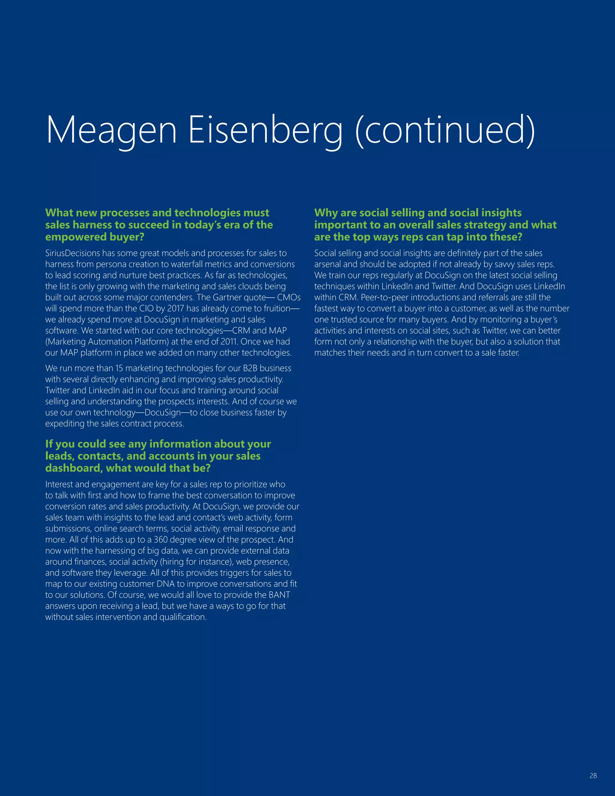 28
What new processes and technologies must
sales harness to succeed in today’s era of the
empowered buyer?
SiriusDecisions has some great models and processes for sales to
harness from persona creation to waterfall metrics and conversions
to lead scoring and nurture best practices. As far as technologies,
the list is only growing with the marketing and sales clouds being
built out across some major contenders. The Gartner quote— CMOs
will spend more than the CIO by 2017 has already come to fruition—
we already spend more at DocuSign in marketing and sales
software. We started with our core technologies—CRM and MAP
(Marketing Automation Platform) at the end of 2011. Once we had
our MAP platform in place we added on many other technologies.
We run more than 15 marketing technologies for our B2B business
with several directly enhancing and improving sales productivity.
Twitter and LinkedIn aid in our focus and training around social
selling and understanding the prospects interests. And of course we
use our own technology—DocuSign—to close business faster by
expediting the sales contract process.
If you could see any information about your
leads, contacts, and accounts in your sales
dashboard, what would that be?
Interest and engagement are key for a sales rep to prioritize who
to talk with first and how to frame the best conversation to improve
conversion rates and sales productivity. At DocuSign, we provide our
sales team with insights to the lead and contact’s web activity, form
submissions, online search terms, social activity, email response and
more. All of this adds up to a 360 degree view of the prospect. And
now with the harnessing of big data, we can provide external data
around finances, social activity (hiring for instance), web presence,
and software they leverage. All of this provides triggers for sales to
map to our existing customer DNA to improve conversations and fit
to our solutions. Of course, we would all love to provide the BANT
answers upon receiving a lead, but we have a ways to go for that
without sales intervention and qualification.
Why are social selling and social insights
important to an overall sales strategy and what
are the top ways reps can tap into these?
Social selling and social insights are definitely part of the sales
arsenal and should be adopted if not already by savvy sales reps.
We train our reps regularly at DocuSign on the latest social selling
techniques within LinkedIn and Twitter. And DocuSign uses LinkedIn
within CRM. Peer-to-peer introductions and referrals are still the
fastest way to convert a buyer into a customer, as well as the number
one trusted source for many buyers. And by monitoring a buyer’s
activities and interests on social sites, such as Twitter, we can better
form not only a relationship with the buyer, but also a solution that
matches their needs and in turn convert to a sale faster.
Meagen Eisenberg (continued)
 