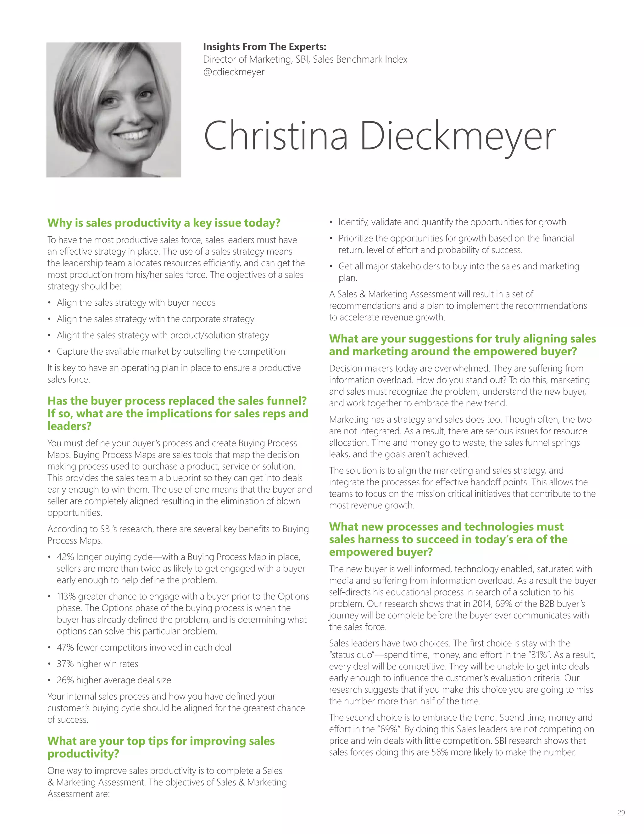 29
Why is sales productivity a key issue today?
To have the most productive sales force, sales leaders must have
an effective strategy in place. The use of a sales strategy means
the leadership team allocates resources efficiently, and can get the
most production from his/her sales force. The objectives of a sales
strategy should be:
•	 Align the sales strategy with buyer needs
•	 Align the sales strategy with the corporate strategy
•	 Alight the sales strategy with product/solution strategy
•	 Capture the available market by outselling the competition
It is key to have an operating plan in place to ensure a productive
sales force.
Has the buyer process replaced the sales funnel?
If so, what are the implications for sales reps and
leaders?
You must define your buyer’s process and create Buying Process
Maps. Buying Process Maps are sales tools that map the decision
making process used to purchase a product, service or solution.
This provides the sales team a blueprint so they can get into deals
early enough to win them. The use of one means that the buyer and
seller are completely aligned resulting in the elimination of blown
opportunities.
According to SBI’s research, there are several key benefits to Buying
Process Maps.
•	 42% longer buying cycle—with a Buying Process Map in place,
sellers are more than twice as likely to get engaged with a buyer
early enough to help define the problem.
•	 113% greater chance to engage with a buyer prior to the Options
phase. The Options phase of the buying process is when the
buyer has already defined the problem, and is determining what
options can solve this particular problem.
•	 47% fewer competitors involved in each deal
•	 37% higher win rates
•	 26% higher average deal size
Your internal sales process and how you have defined your
customer’s buying cycle should be aligned for the greatest chance
of success.
What are your top tips for improving sales
productivity?
One way to improve sales productivity is to complete a Sales
 Marketing Assessment. The objectives of Sales  Marketing
Assessment are:
•	 Identify, validate and quantify the opportunities for growth
•	 Prioritize the opportunities for growth based on the financial
return, level of effort and probability of success.
•	 Get all major stakeholders to buy into the sales and marketing
plan.
A Sales  Marketing Assessment will result in a set of
recommendations and a plan to implement the recommendations
to accelerate revenue growth.
What are your suggestions for truly aligning sales
and marketing around the empowered buyer?
Decision makers today are overwhelmed. They are suffering from
information overload. How do you stand out? To do this, marketing
and sales must recognize the problem, understand the new buyer,
and work together to embrace the new trend.
Marketing has a strategy and sales does too. Though often, the two
are not integrated. As a result, there are serious issues for resource
allocation. Time and money go to waste, the sales funnel springs
leaks, and the goals aren’t achieved.
The solution is to align the marketing and sales strategy, and
integrate the processes for effective handoff points. This allows the
teams to focus on the mission critical initiatives that contribute to the
most revenue growth.
What new processes and technologies must
sales harness to succeed in today’s era of the
empowered buyer?
The new buyer is well informed, technology enabled, saturated with
media and suffering from information overload. As a result the buyer
self-directs his educational process in search of a solution to his
problem. Our research shows that in 2014, 69% of the B2B buyer’s
journey will be complete before the buyer ever communicates with
the sales force.
Sales leaders have two choices. The first choice is stay with the
“status quo”—spend time, money, and effort in the “31%”. As a result,
every deal will be competitive. They will be unable to get into deals
early enough to influence the customer’s evaluation criteria. Our
research suggests that if you make this choice you are going to miss
the number more than half of the time.
The second choice is to embrace the trend. Spend time, money and
effort in the “69%”. By doing this Sales leaders are not competing on
price and win deals with little competition. SBI research shows that
sales forces doing this are 56% more likely to make the number.
Insights From The Experts:
Director of Marketing, SBI, Sales Benchmark Index
@cdieckmeyer
Christina Dieckmeyer
 