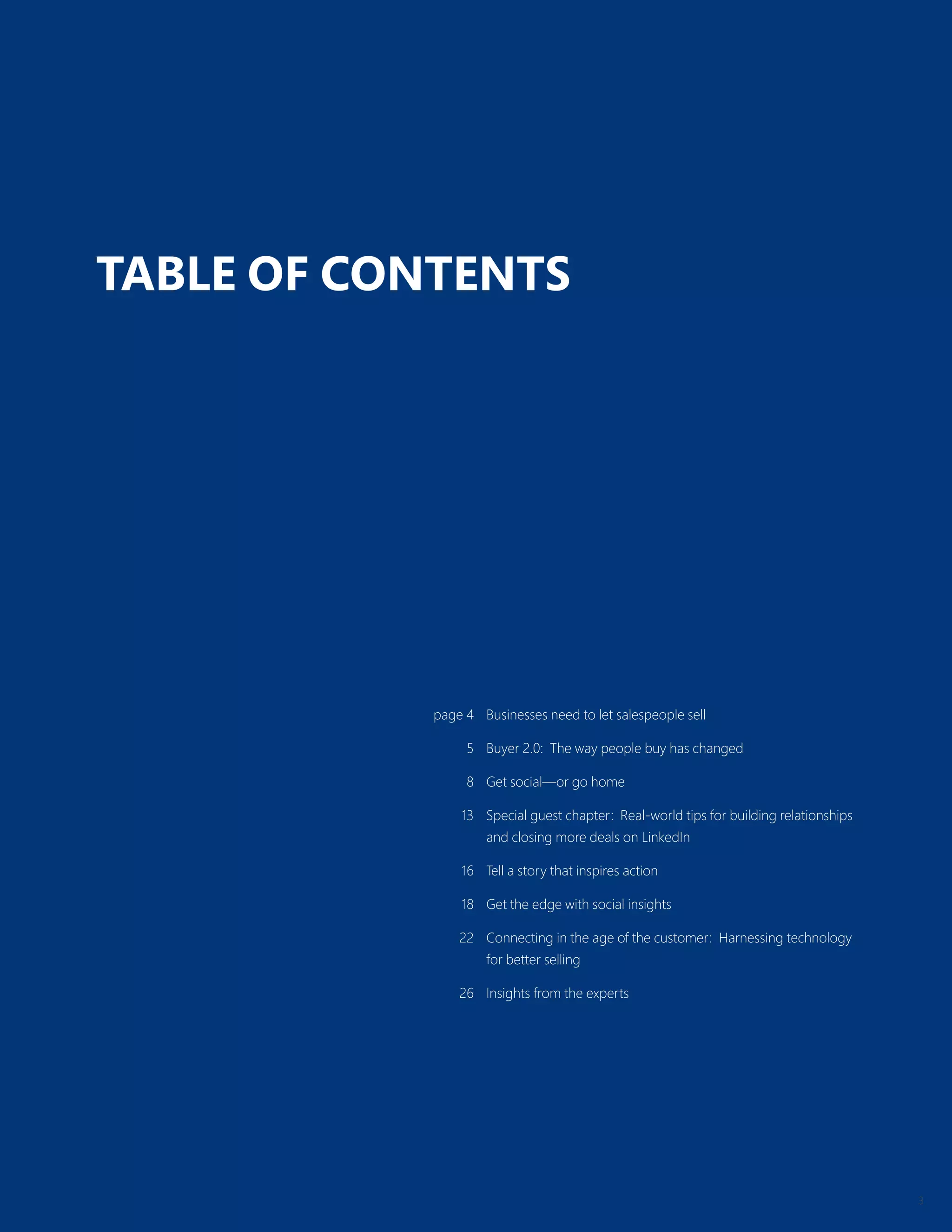 3
TABLE OF CONTENTS
page 4 Businesses need to let salespeople sell
5 Buyer 2.0: The way people buy has changed
8 Get social—or go home
13 Special guest chapter: Real-world tips for building relationships
and closing more deals on LinkedIn
16 Tell a story that inspires action
18 Get the edge with social insights
22 Connecting in the age of the customer: Harnessing technology
for better selling
26 Insights from the experts
 