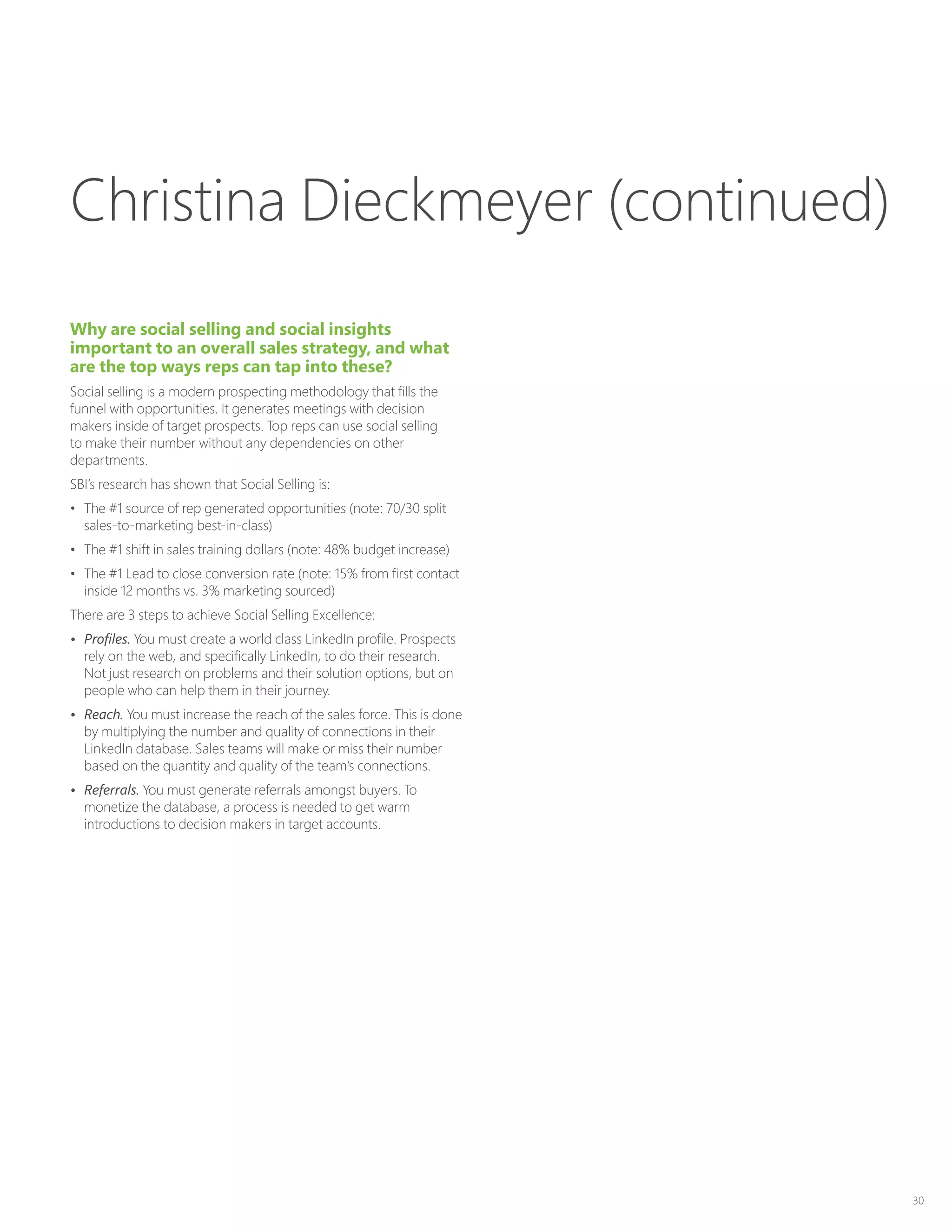 30
Why are social selling and social insights
important to an overall sales strategy, and what
are the top ways reps can tap into these?
Social selling is a modern prospecting methodology that fills the
funnel with opportunities. It generates meetings with decision
makers inside of target prospects. Top reps can use social selling
to make their number without any dependencies on other
departments.
SBI’s research has shown that Social Selling is:
•	 The #1 source of rep generated opportunities (note: 70/30 split
sales-to-marketing best-in-class)
•	 The #1 shift in sales training dollars (note: 48% budget increase)
•	 The #1 Lead to close conversion rate (note: 15% from first contact
inside 12 months vs. 3% marketing sourced)
There are 3 steps to achieve Social Selling Excellence:
•	 Profiles. You must create a world class LinkedIn profile. Prospects
rely on the web, and specifically LinkedIn, to do their research.
Not just research on problems and their solution options, but on
people who can help them in their journey.
•	 Reach. You must increase the reach of the sales force. This is done
by multiplying the number and quality of connections in their
LinkedIn database. Sales teams will make or miss their number
based on the quantity and quality of the team’s connections.
•	 Referrals. You must generate referrals amongst buyers. To
monetize the database, a process is needed to get warm
introductions to decision makers in target accounts.
Christina Dieckmeyer (continued)
 