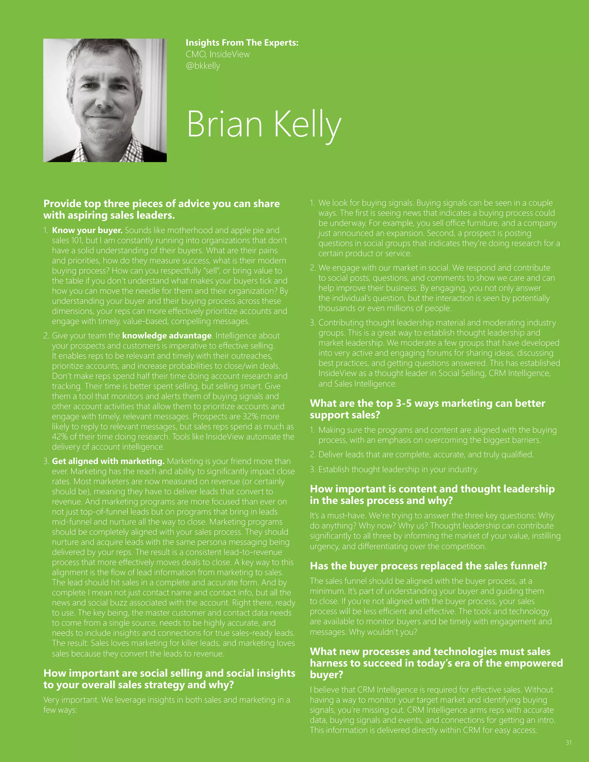 31
Provide top three pieces of advice you can share
with aspiring sales leaders.
1.	Know your buyer. Sounds like motherhood and apple pie and
sales 101, but I am constantly running into organizations that don’t
have a solid understanding of their buyers. What are their pains
and priorities, how do they measure success, what is their modern
buying process? How can you respectfully “sell”, or bring value to
the table if you don’t understand what makes your buyers tick and
how you can move the needle for them and their organization? By
understanding your buyer and their buying process across these
dimensions, your reps can more effectively prioritize accounts and
engage with timely, value-based, compelling messages.
2.	Give your team the knowledge advantage. Intelligence about
your prospects and customers is imperative to effective selling.
It enables reps to be relevant and timely with their outreaches,
prioritize accounts, and increase probabilities to close/win deals.
Don’t make reps spend half their time doing account research and
tracking. Their time is better spent selling, but selling smart. Give
them a tool that monitors and alerts them of buying signals and
other account activities that allow them to prioritize accounts and
engage with timely, relevant messages. Prospects are 32% more
likely to reply to relevant messages, but sales reps spend as much as
42% of their time doing research. Tools like InsideView automate the
delivery of account intelligence.
3.	Get aligned with marketing. Marketing is your friend more than
ever. Marketing has the reach and ability to significantly impact close
rates. Most marketers are now measured on revenue (or certainly
should be), meaning they have to deliver leads that convert to
revenue. And marketing programs are more focused than ever on
not just top-of-funnel leads but on programs that bring in leads
mid-funnel and nurture all the way to close. Marketing programs
should be completely aligned with your sales process. They should
nurture and acquire leads with the same persona messaging being
delivered by your reps. The result is a consistent lead-to-revenue
process that more effectively moves deals to close. A key way to this
alignment is the flow of lead information from marketing to sales.
The lead should hit sales in a complete and accurate form. And by
complete I mean not just contact name and contact info, but all the
news and social buzz associated with the account. Right there, ready
to use. The key being, the master customer and contact data needs
to come from a single source, needs to be highly accurate, and
needs to include insights and connections for true sales-ready leads.
The result: Sales loves marketing for killer leads, and marketing loves
sales because they convert the leads to revenue.
How important are social selling and social insights
to your overall sales strategy and why?
Very important. We leverage insights in both sales and marketing in a
few ways:
1.	We look for buying signals. Buying signals can be seen in a couple
ways. The first is seeing news that indicates a buying process could
be underway. For example, you sell office furniture, and a company
just announced an expansion. Second, a prospect is posting
questions in social groups that indicates they’re doing research for a
certain product or service.
2.	We engage with our market in social. We respond and contribute
to social posts, questions, and comments to show we care and can
help improve their business. By engaging, you not only answer
the individual’s question, but the interaction is seen by potentially
thousands or even millions of people.
3.	Contributing thought leadership material and moderating industry
groups. This is a great way to establish thought leadership and
market leadership. We moderate a few groups that have developed
into very active and engaging forums for sharing ideas, discussing
best practices, and getting questions answered. This has established
InsideView as a thought leader in Social Selling, CRM Intelligence,
and Sales Intelligence.
What are the top 3-5 ways marketing can better
support sales?
1.	Making sure the programs and content are aligned with the buying
process, with an emphasis on overcoming the biggest barriers.
2.	Deliver leads that are complete, accurate, and truly qualified.
3.	Establish thought leadership in your industry.
How important is content and thought leadership
in the sales process and why?
It’s a must-have. We’re trying to answer the three key questions: Why
do anything? Why now? Why us? Thought leadership can contribute
significantly to all three by informing the market of your value, instilling
urgency, and differentiating over the competition.
Has the buyer process replaced the sales funnel?
The sales funnel should be aligned with the buyer process, at a
minimum. It’s part of understanding your buyer and guiding them
to close. If you’re not aligned with the buyer process, your sales
process will be less efficient and effective. The tools and technology
are available to monitor buyers and be timely with engagement and
messages. Why wouldn’t you?
What new processes and technologies must sales
harness to succeed in today’s era of the empowered
buyer?
I believe that CRM Intelligence is required for effective sales. Without
having a way to monitor your target market and identifying buying
signals, you’re missing out. CRM Intelligence arms reps with accurate
data, buying signals and events, and connections for getting an intro.
This information is delivered directly within CRM for easy access.
Insights From The Experts:
CMO, InsideView
@bkkelly
Brian Kelly
 