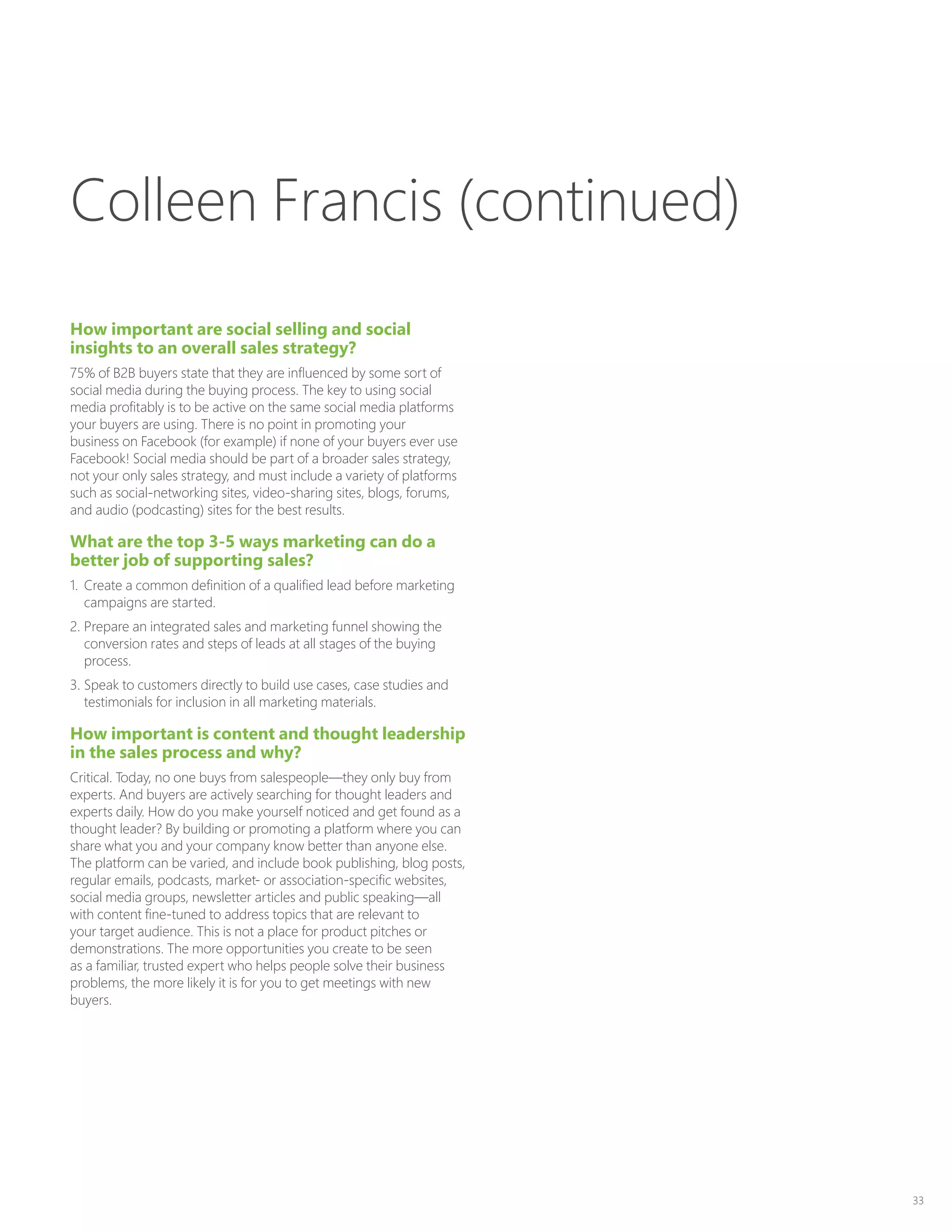 33
How important are social selling and social
insights to an overall sales strategy?
75% of B2B buyers state that they are influenced by some sort of
social media during the buying process. The key to using social
media profitably is to be active on the same social media platforms
your buyers are using. There is no point in promoting your
business on Facebook (for example) if none of your buyers ever use
Facebook! Social media should be part of a broader sales strategy,
not your only sales strategy, and must include a variety of platforms
such as social-networking sites, video-sharing sites, blogs, forums,
and audio (podcasting) sites for the best results.
What are the top 3-5 ways marketing can do a
better job of supporting sales?
1.	 Create a common definition of a qualified lead before marketing
campaigns are started.
2.	Prepare an integrated sales and marketing funnel showing the
conversion rates and steps of leads at all stages of the buying
process.
3.	Speak to customers directly to build use cases, case studies and
testimonials for inclusion in all marketing materials.
How important is content and thought leadership
in the sales process and why?
Critical. Today, no one buys from salespeople—they only buy from
experts. And buyers are actively searching for thought leaders and
experts daily. How do you make yourself noticed and get found as a
thought leader? By building or promoting a platform where you can
share what you and your company know better than anyone else.
The platform can be varied, and include book publishing, blog posts,
regular emails, podcasts, market- or association-specific websites,
social media groups, newsletter articles and public speaking—all
with content fine-tuned to address topics that are relevant to
your target audience. This is not a place for product pitches or
demonstrations. The more opportunities you create to be seen
as a familiar, trusted expert who helps people solve their business
problems, the more likely it is for you to get meetings with new
buyers.
Colleen Francis (continued)
 