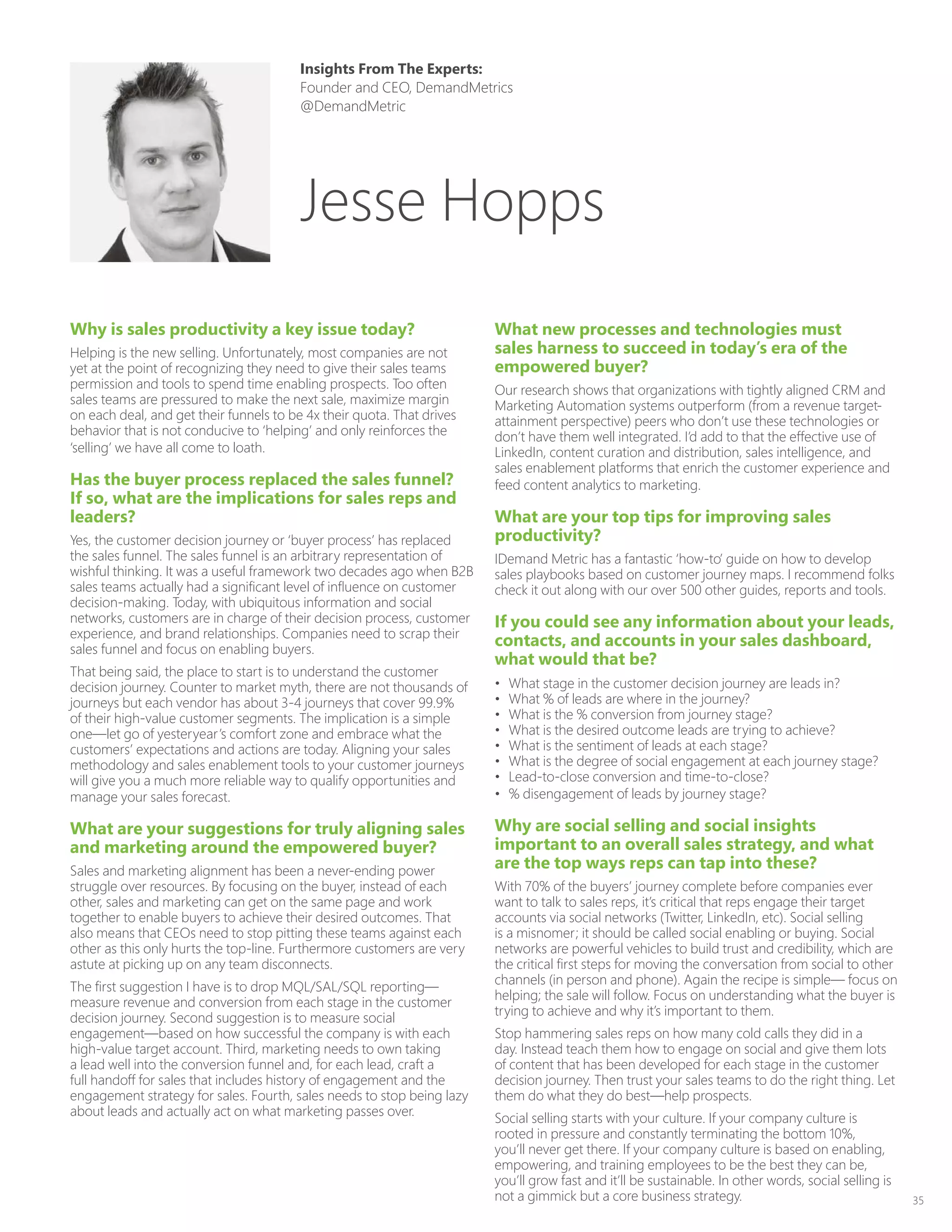 35
Why is sales productivity a key issue today?
Helping is the new selling. Unfortunately, most companies are not
yet at the point of recognizing they need to give their sales teams
permission and tools to spend time enabling prospects. Too often
sales teams are pressured to make the next sale, maximize margin
on each deal, and get their funnels to be 4x their quota. That drives
behavior that is not conducive to ‘helping’ and only reinforces the
‘selling’ we have all come to loath.
Has the buyer process replaced the sales funnel?
If so, what are the implications for sales reps and
leaders?
Yes, the customer decision journey or ‘buyer process’ has replaced
the sales funnel. The sales funnel is an arbitrary representation of
wishful thinking. It was a useful framework two decades ago when B2B
sales teams actually had a significant level of influence on customer
decision-making. Today, with ubiquitous information and social
networks, customers are in charge of their decision process, customer
experience, and brand relationships. Companies need to scrap their
sales funnel and focus on enabling buyers.
That being said, the place to start is to understand the customer
decision journey. Counter to market myth, there are not thousands of
journeys but each vendor has about 3-4 journeys that cover 99.9%
of their high-value customer segments. The implication is a simple
one—let go of yesteryear’s comfort zone and embrace what the
customers’ expectations and actions are today. Aligning your sales
methodology and sales enablement tools to your customer journeys
will give you a much more reliable way to qualify opportunities and
manage your sales forecast.
What are your suggestions for truly aligning sales
and marketing around the empowered buyer?
Sales and marketing alignment has been a never-ending power
struggle over resources. By focusing on the buyer, instead of each
other, sales and marketing can get on the same page and work
together to enable buyers to achieve their desired outcomes. That
also means that CEOs need to stop pitting these teams against each
other as this only hurts the top-line. Furthermore customers are very
astute at picking up on any team disconnects.
The first suggestion I have is to drop MQL/SAL/SQL reporting—
measure revenue and conversion from each stage in the customer
decision journey. Second suggestion is to measure social
engagement—based on how successful the company is with each
high-value target account. Third, marketing needs to own taking
a lead well into the conversion funnel and, for each lead, craft a
full handoff for sales that includes history of engagement and the
engagement strategy for sales. Fourth, sales needs to stop being lazy
about leads and actually act on what marketing passes over.
What new processes and technologies must
sales harness to succeed in today’s era of the
empowered buyer?
Our research shows that organizations with tightly aligned CRM and
Marketing Automation systems outperform (from a revenue target-
attainment perspective) peers who don’t use these technologies or
don’t have them well integrated. I’d add to that the effective use of
LinkedIn, content curation and distribution, sales intelligence, and
sales enablement platforms that enrich the customer experience and
feed content analytics to marketing.
What are your top tips for improving sales
productivity?
IDemand Metric has a fantastic ‘how-to’ guide on how to develop
sales playbooks based on customer journey maps. I recommend folks
check it out along with our over 500 other guides, reports and tools.
If you could see any information about your leads,
contacts, and accounts in your sales dashboard,
what would that be?
•	 What stage in the customer decision journey are leads in?
•	 What % of leads are where in the journey?
•	 What is the % conversion from journey stage?
•	 What is the desired outcome leads are trying to achieve?
•	 What is the sentiment of leads at each stage?
•	 What is the degree of social engagement at each journey stage?
•	 Lead-to-close conversion and time-to-close?
•	 % disengagement of leads by journey stage?
Why are social selling and social insights
important to an overall sales strategy, and what
are the top ways reps can tap into these?
With 70% of the buyers’ journey complete before companies ever
want to talk to sales reps, it’s critical that reps engage their target
accounts via social networks (Twitter, LinkedIn, etc). Social selling
is a misnomer; it should be called social enabling or buying. Social
networks are powerful vehicles to build trust and credibility, which are
the critical first steps for moving the conversation from social to other
channels (in person and phone). Again the recipe is simple— focus on
helping; the sale will follow. Focus on understanding what the buyer is
trying to achieve and why it’s important to them.
Stop hammering sales reps on how many cold calls they did in a
day. Instead teach them how to engage on social and give them lots
of content that has been developed for each stage in the customer
decision journey. Then trust your sales teams to do the right thing. Let
them do what they do best—help prospects.
Social selling starts with your culture. If your company culture is
rooted in pressure and constantly terminating the bottom 10%,
you’ll never get there. If your company culture is based on enabling,
empowering, and training employees to be the best they can be,
you’ll grow fast and it’ll be sustainable. In other words, social selling is
not a gimmick but a core business strategy.
Insights From The Experts:
Founder and CEO, DemandMetrics
@DemandMetric
Jesse Hopps
 